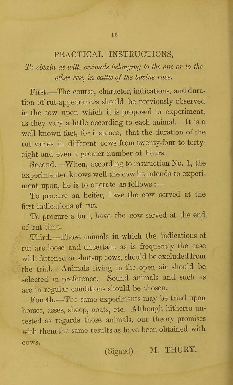 PRACTICAL INSTRUCTIONS, To obtain at will, animals belonging to the one or to the other sex, in cattle of the bovine race. First.—The course, character, indications, and dura- tion of rut-appearances should be previously observed in the cow upon which it is proposed to experiment, as they vary a little according to each animal. It is a well known fact, for instance, that the duration of the rut varies in different cows from twenty-four to forty- eight and even a greater number of hours. Second.—When, according to instruction No. 1, the experimenter knows well the cow he intends to experi- ment upon, he is to operate as follows :— To procure an heifer, have the cow served at the first indications of rut. To procure a bull, have the cow served at the end of rut time. Third.—Those animals in which the indications of rut are loose and uncertain, as is frequently the case with fattened or shut-up cows, should be excluded from the trial. Animals living in the open air should be selected in preference. Sound animals and such as are in regular conditions should be chosen. Fourth.—-The same experiments may be tried upon horses, asses, sheep, goats, etc. Although hitherto un- tested as regards those animals, our theory promises with them the same results as have been obtained with cows. (Signed) M. THURY.