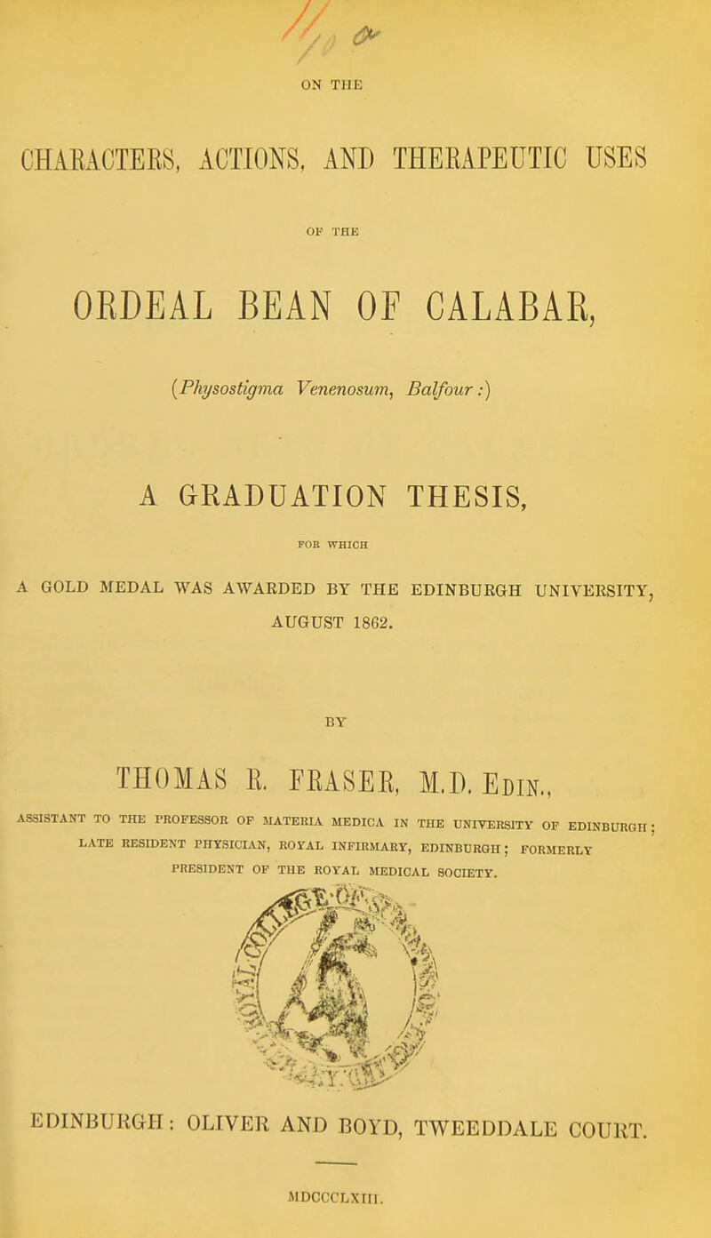 ON THE CHAEACTEES, ACTIONS, AND THEEAPEUTIC USES or THE ORDEAL BEAN OF CALABAR, {Physostigma Venenosum, Balfour:) A GRADUATION THESIS, FOR WHICH A GOLD MEDAL WAS AWARDED BY THE EDINBURGH UNIVERSITY, AUGUST 1862, BY THOMAS E. FEASEE, M.D. Edin., ASSISTANT TO THE PROFESSOR OP MATERIA MEDICA IN THE UNIVERSITY OF EDINBURGH; LATE RESIDENT PHrSICIAN, ROYAL INFIRMARY, EDINBDRQH; FORMERLY PRESIDENT OP THE ROYAL MEDICAL SOCIETY. EDINBURGH: OLIVER AND BOYD, TWEEDDALE COURT. MDCCCLXIir.