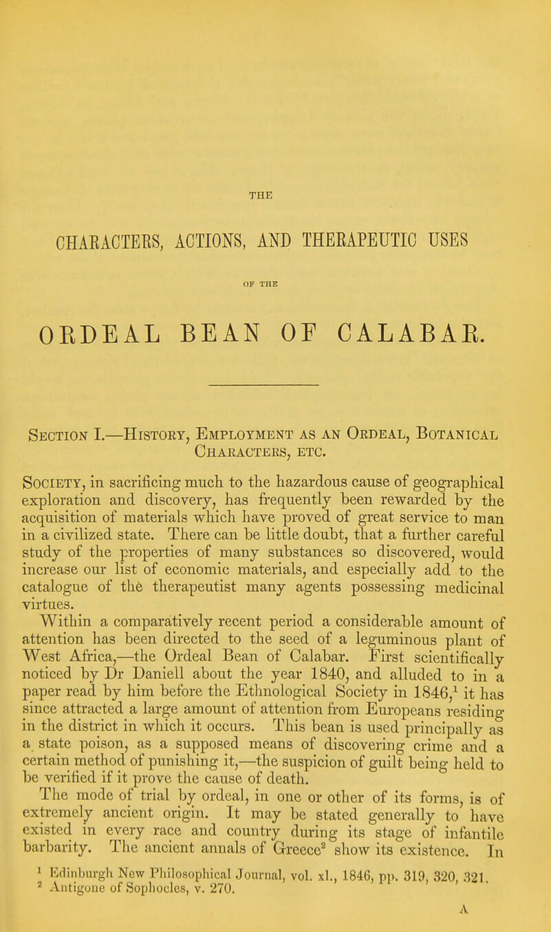 THE CHAEACTERS, ACTIONS, AND THERAPEUTIC USES OF THE OEDEAL BEAN OF CALABAK. Section I.—History, Employment as an Ordeal, Botanical Characters, etc. Society, in sacrificing mucli to the hazardous cause of geographical exploration and discovery, has frequently been rewarded by the acquisition of materials which have proved of great service to man in a civilized state. There can be little doubt, that a farther careful study of the properties of many substances so discovered, would increase oui- list of economic materials, and especially add to the catalogue of the therapeutist many agents possessing medicinal virtues. Within a comparatively recent period a considerable amount of attention has been directed to the seed of a leguminous plant of West Africa,—the Ordeal Bean of Calabar. First scientifically noticed by Dr Daniell about the year 1840, and alluded to in a paper read by him before the Etlmological Society in 1846,^ it has since attracted a large amount of attention from Europeans residing in the district in wliich it occurs. This bean is used principally as a state poison, as a supposed means of discovering crime and a certain method of punishing it,—the suspicion of guilt being held to be verified if it prove the cause of death. The mode of trial by ordeal, in one or other of its forms, is of extremely ancient origin. It may be stated generally to have existed m every race and country during its stage of infantile barbarity. The ancient annals of Greece^ show its existence. In 1 Kdinburgh New riiilosophical Journal, vol. xl., 1846, pp. 319, 320, 321, ^ Antigone of Sophocles, v. 270. A