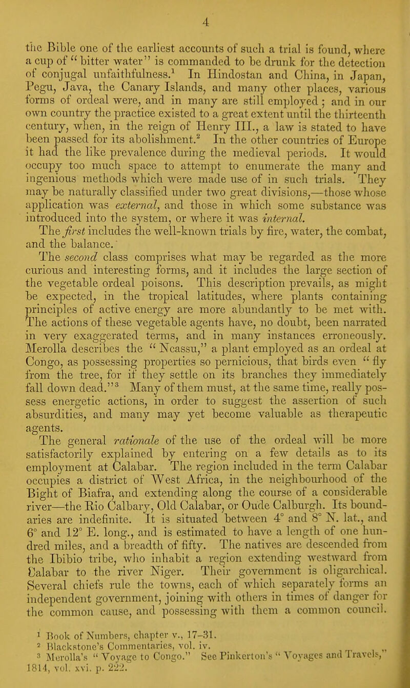 t'he Bible one of the earliest accounts of such a trial is found, where a cup of  bitter water is commanded to be drunk for the detection of conjugal unfaithfulness.^ In Hindostan and China, in Japan, Pegu, Java, the Canary Islands, and many other places, various forms of ordeal were, and in many are still employed ; and in our own country the practice existed to a great extent until the thirteenth century, wlien, in the reign of Ilenry III,, a law is stated to have been passed for its abolishment.^ In the other countries of Europe it had the like prevalence during the medieval periods. It would occupy too much space to attempt to enumerate the many and ingenious methods which were made use of in such trials. They may be naturally classified under two great divisions,—those whose application was external^ and those in which some substance was introduced into tlie system, or where it was internal. ThQ first includes the well-known trials by fire, water, the combat, and the balance,' The second class comprises Avhat may be regarded as the more curious and interesting forms, and it includes the large section of the vegetable ordeal poisons. This description prevails, as might be expected, in the tropical latitudes, where plants containing principles of active energy are more abundantly to be met with. The actions of these vegetable agents have, no doubt, been narrated in very exaggerated terms, and in many instances erroneously. Merolla describes the  Ncassu, a plant employed as an ordeal at Congo, as possessing properties so pernicious, that birds even  fly from the tree, for if they settle on its branches they immediately fall down dead.'' Many of them must, at the same time, really pos- sess energetic actions, in order to suggest the assertion of sucla absurdities, and many may yet become valuable as therapeutic agents. The general rationale of the use of the ordeal will be more satisfactorily explained by entering on a few details as to its employment at Calabar. The region included in the term Calabar occupies a district of West Africa, in the neighbom-hood of the Bight of Biafi-a, and extending along the course of a considerable river—the Rio Calbary, Old Calabar, or Oude Calburgh. Its bound- aries are indefinite. It is situated between 4° and 8° N. lat., and 6° and 12° E. long., and is estimated to have a length of one hun- dred miles, and a breadth of fifty. The natives are descended from the Ibibio tribe, who inhabit a region extending westward from Calabar to the river Niger. Their government is oligarchical. Several chiefs rule the towns, each of which separately forms an independent government, joining with others in times of danger for the common cause, and possessing with them a common council. ' Book of Numbers, chapter v., 17-31. 2 Hlackst07ic's Commentaries, vol. iv. 3 Min-oUa's  Voyage to Congo. See Pinkerton's  A'ovagcs and Travels, 1814, vol. xvi. p. 222.