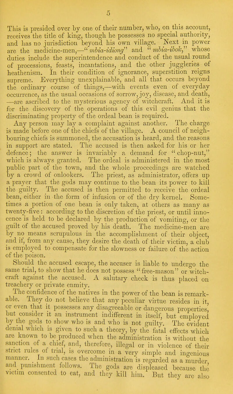 This is presided over by one of their number, wlio, on tliis account, receives the title of king, though he possesses no special authority, and has no jurisdiction beyond his own village. Next in power are the medicine-men,— mhia-idiong'' and  mbia-ibok,''' Avhose duties include the superintendence and conduct of the usual round of processions, feasts, incantations, and the other juggleries of heathenism. In their condition of ignorance, superstition reigns supreme. Everything unexplainable, and all that occurs beyond tlie ordinary coufse of things,—with events even of everyday occurrence, as the usual occasions of sorrow, joy, disease, and deatli, —are ascribed to the mysterious agency of witchcraft. And it is for the discovery of the operations of this evil genius that the discriminating property of the ordeal bean is required. Any person may lay a complaint against another. The charge is made before one of the chiefs of the village. A council of neigh- bouring chiefs is summoned, the accusation is heard, and the reasons in support are stated. The accused is then asked for his or her defence; the answer is invariably a demand for  chop-nut, which is always granted. The ordeal is administered in the most public part of the town, and the whole proceedings are watched by a crowd of onlookers. The priest, as administrator, offers up a prayer that the gods may continue to the bean its power to kill the guilty. The accused is then permitted to receive the ordeal bean, either in the form of infusion or of the dry kernel. Some- times a portion of one bean is only taken, at others as many as twenty-five: according to the discretion of the priest, or until inno- cence is held to be declared by the production of vomiting, or the guilt of the accused proved by his death. The medicine-men are by no means scrupulous in the accomplishment of their object, and if, from any cause, they desire the death of their victim, a club is employed to compensate for the slowness or failure of the action of the poison. Should the accused escape, the accuser is liable to undergo the same trial, to show that he does not possess free-mason or witch- craft against the accused. A salutary check is thus placed on treachery or private enmity. The confidence of the natives in the power of the bean is remark- able. They do not believe that any peculiar virtue resides in it, or even that it possesses any disagreeable or dangerous properties, but consider it an instrument indifferent in itself, but employed by the gods to show who is and who is not guilty. The evident denial which is given to such a theory, by the fiital effects which are known to be produced when the administration is without the sanction of a chief, and, therefore, illegal or in violence of their strict rules of trial, is overcome in a very simple and ingenious manner. _ In such cases the administration is regarded as a murder and_ punishment follows. The gods are displeased because the victim consented to eat, and they kill him. But they are also