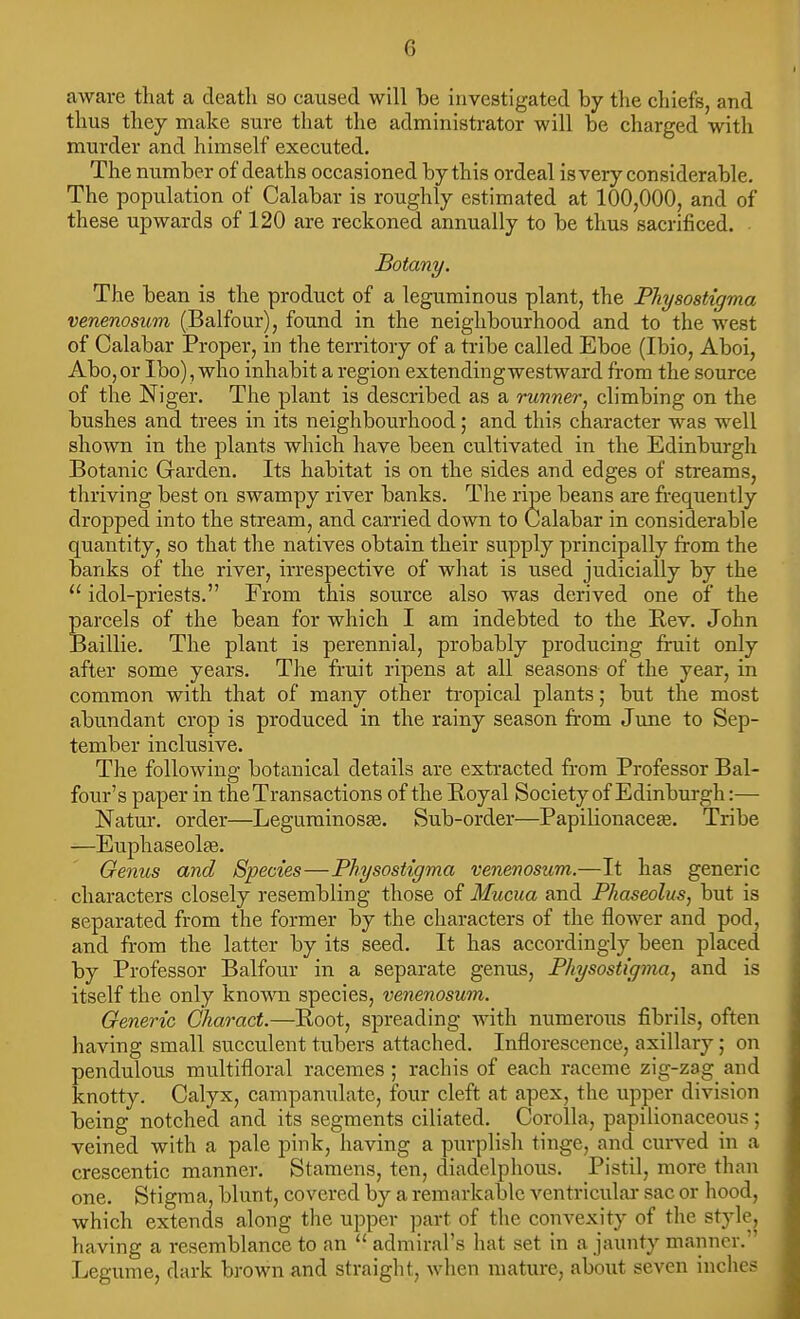 aware that a deatli so caused will be investigated by the chiefs, and thus they make sure that the administrator will be charged with murder and himself executed. The number of deaths occasioned by this ordeal is very considerable. The population of Calabar is roughly estimated at 100,000, and of these upwards of 120 are reckoned annually to be thus sacrificed. Botany. The bean is the product of a leguminous plant, the PTiysostigma venenosicm (Balfour), found in the neighbourhood and to the west of Calabar Proper, in the territory of a tribe called Eboe (Ibio, Aboi, Abo, or Ibo), who inhabit a region extending westward from the source of the Niger. The plant is described as a runner, climbing on the bushes and trees in its neighbourhood; and this character was well shown in the plants which have been cultivated in the Edinburgh Botanic Garden. Its habitat is on the sides and edges of streams, thriving best on swampy river banks. The ripe beans are frequently dropped into the stream, and carried down to Calabar in considerable quantity, so that the natives obtain their supply principally from the banks of the river, irrespective of wliat is used judicially by the  idol-priests. From this source also was derived one of the parcels of the bean for which I am indebted to the Rev. John Baillie. The plant is perennial, probably producing fruit only after some years. The fruit ripens at all seasons of the year, in common with that of many other tropical plants; but the most abundant crop is produced in the rainy season from June to Sep- tember inclusive. The following botanical details are extracted from Professor Bal- four's paper in the Transactions of the Royal Society of Edinburgh:— Natur. order—LegurainosEe. Sub-order—Papilionaceee. Tribe —Euphaseolfe. Genus and Species—Physostigma venenosum.—It has generic characters closely resembling those of Mucua and Phaseolus, but is separated from the former by the characters of the flower and pod, and from the latter by its seed. It has accordingly been placed by Professor Balfour in a separate genus, Physostigma, and is itself the only knomi species, venenosum. Generic Charact.—Root, spreading with numerous fibrils, often having small succulent tubers attached. Inflorescence, axillary; on pendulous multifloral racemes; rachis of each raceme zig-zag and knotty. Calyx, campanulate, four cleft at apex, the upper division being notched and its segments ciliated. Corolla, papilionaceous; veined with a pale pink, having a piu-plish tinge, and curved in a crescentic manner. Stamens, ten, diadelphous. Pistil, more than one. Stigma, blunt, covered by a remarkable ventriculai- sac or hood, which extends along the upper ])art of the convexity of the style, having a resemblance to an  admiral's hat set in a jaunty manner. Legume, dark brown and straight, when mature, about seven inches