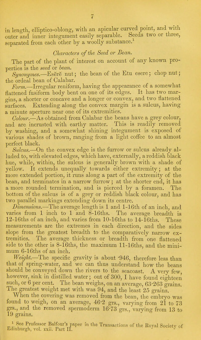 in length, elliptlco-oblong, with an apicular curved point, and with outer and inner integument easily separable. Seeds two or three, separated from each other by a woolly substance.^ Characters of the Seed or Bean. The part of the plant of interest on account of any known pro- perties is the seed or hean. Synonymes.—Esere nut; the bean of the Etu esere; chop nut; the ordeal bean of Calabar. Porm.—Irregular reniform, having the appearance of a somewhat flattened fusiform body bent on one of its edges. It has two mar- gins, a shorter or concave and a longer or convex, and two flattened surfaces. Extending along the convex margin is a sulcus, having a minute aperture near one of its extremities. Colour.—As obtained from Calabar the beans have a grey colour, and are incrusted with earthy matter. This is readily removed by washing, and a somewhat shining integument is exposed of various shades of brown, ranging from a light coflee to an almost perfect black. Sulcus.—On the convex edge is the furrow or sulcus already al- luded to, with elevated edges, which have, externally, a reddish black Iiue, while, within, the sulcus is generally brown with a shade of yellow. It extends unequally towards either extremity; at the more extended portion, it runs along a part of the extremity of the bean, and terminates in a narrow furrow; at the shorter end, it has a more rounded termination, and is pierced by a foramen. The bottom of the sulcus is of a grey or reddish black colom-, and has two parallel markings extending down its centre. Dimensions.—The average length is 1 and l-16th of an inch, and varies from 1 inch to 1 and 8-16ths. The average breadth is 12-16ths of an inch, and varies from 10-16ths to 14-16ths. These measurements are the extremes in each direction, and the sides slope from the greatest breadth to the comparatively narrow ex- tremities. The average thickness or breadth from one flattened side to the other is 8-16ths, the maximum ll-16ths, and the mini- mum 6-16ths of an inch. Weight.—The specific gravity is about -946, therefore less than that of spring-water, and we can thus understand how the beans should be conveyed down the rivers to the seacoast, A very few however, sink in distilled water; out of 300, I have found eighteen such, or 6 per cent. The bean weighs, on an average, 63-263 grains. The greatest weight met with was 94, and the least 25 grains. When the covering was removed fi-om the bean, the embryo was found to weigh, on an average, 46-2 grs., varying from 21 to 73 grs., and the removed spermoderm 16-73 grs., varying from 13 to 19 grains. \ See Professor Balfour's paper in tlie Transactions of the Royal Society of Jinbnrgh, vol. xxii. Part II. J J ^