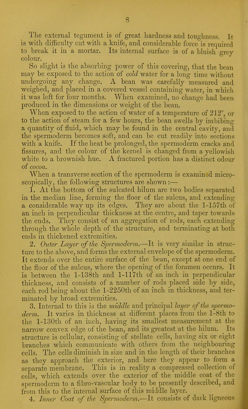The external tegument is of great hardness and toughness. It is with difficulty cut with a knife, and considerable force is required to break it in a mortar. Its internal surface is of a bluish grey colour. So slight is the absorbing power of this covering, that the bean may be exposed to the action of cold water for a long time without undergoing any change. A bean was carefully measured and weighed, and placed in a covered vessel containing water, in which it was left for four months. When examined, no change had been produced in the dimensions or weight of the bean. When exposed to the action of water of a temperature of 212°, or to the action of steam for a few hours, the bean swells by imbibing a quantity of fluid, which may be found in the central cavity, ancl the spermoderm becomes soft, and can be cut readily into sections with a knife. If the heat be prolonged, the spermoderm cracks and fissures, and the colour of the kernel is changed from a yellowisli white to a brownish hue. A fractured portion has a distinct odour of cocoa. When a transverse section of the spermoderm is examined micro- scopically, the following structures are shown:— 1. At the bottom of the sulcated hilum are two bodies separated in the median line, forming the floor of the sulcus, and extending a considerable way up its edges. They are about the l-157th of an inch in perpendicular thickness at the centre, and taper towards the ends. They consist of an aggregation of rods, each extending through the whole depth of the structure, and tenninating at both ends in thickened extremities. 2. Outer Layer of the Spermoderm.—It is very similar in struc- ture to the above, and forms tlie external envelope of tlie spermoderm. It extends over the entire surface of the bean, except at one end of the floor of the sulcus, where the opening of the foramen occurs. It is between the l-138th and l-117th of an inch in perpendicular thickness, and consists of a number of rods placed side by side, each rod being about the l-2250th of an inch in thickness, and ter- minated by broad extremities. 3. Internal to this is the middle and principal layer of the spermo- derm. It varies in thickness at different places from the l-8th to the l-130th of an inch, having its smallest measurement at tlie narrow convex edge of the bean, and its greatest at the hilum. Its structure is cellular, consisting of stellate cells, having six or eight branches which communicate with others from the neighbouring cells. The cells diminish in size and in the length of their branches as they approach the exterior, and here they appear to form separate membrane. This is in reality a compressed collection of cells, which extends over the exterior of the middle coat of the spermoderm to a fibro-vascular body to be presently described, and from this to the internal sm-face of this middle layer. 4. Lvier Coat of the Spermoderm.—It consists of dark ligneous
