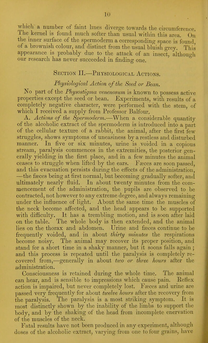 which a number of faint hues diverge towards the circumference. The kernel is found much softer than usual within this area, Oii the inner surface of the spermoderm a corresponding space is found of a brownish colour, and distinct from the usual bluish grey. This appearance is probably due to the attack of an insect, although our research has never succeeded in finding one. Section 11.—Physiological Actions. Physiological Action of the Seed or Bean. No part of the Physostigma venenosum is known to possess active properties except the seed or bean. Experiments, with results of a completely negative character, were performed with the stem, of which I received a supply from Professor Balfour, A, Actions of tlie Spermoderm.—When a considerable quantity of the alcoholic extract of the spermoderm is introduced into a part of the cellular texture of a rabbit, the animal, after the first few struggles, shows symptoms of uneasiness by a restless and disturbed manner. In five or six minutes, m-ine is voided in a copious stream, paralysis commences in the extremities, the posterior gen- erally yielding in the first place, and in a few minutes the animal ceases to struggle when lifted by the ears. Faeces are soon passed, and this evacuation persists during the effects of the administration, —the fasces being at first normal, but becoming gradually softer, and ultimately nearly fluid. In about twenty minutes from the com- mencement of the administration, the pupils are observed to be contracted, not however to any extreme degree, and always remaining under the influence of light. About the same time the muscles of the neck become affected, and the head appears to be supported with difficulty. It has a trembling motion, and is soon after laid on the table. The whole body is then extended, and the animal lies on the thorax and abdomen. Urine and fteces continue to be frequently voided, and in about thirty minutes the respirations become noisy. The animal may recover its proper position, and stand for a short time in a shaky manner, but it soons falls again ; and this process is repeated until the paralysis is completely re- covered from,—generally in about tioo or three hours after the administration. Consciousness is retained during the whole time. The animal can hear, and is sensible to impressions which cause pain. Reflex action is impaired, but never completely lost. Faices and urine are passed very frequently for about twelve hours after the recovery from the paralysis. The paralysis is a most striking symptom. It is most distinctly shown by the inability of the limbs to support tlie body, and by the shaking of the head from incomplete enervation of the muscles of the neck. Fatal results have not been produced in any experiment, altliougli doses of the alcoholic extract, varying from one to four grains, have