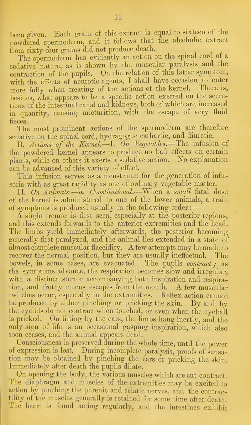 been o-iven. Each gniiu of this extract is equal to sixteen of the powdered spennoderni, and it follows that the alcoholic extract from sixty-four grains did not produce death. The spermoderra has evidently an action on the spinal cord of a sedative nature, as is shown by the muscular paralysis and tlie contraction of the pupils. On the relation of this latter symptom, with the effects of neurotic agents, I shall have occasion to enter more fully when treating of the actions of the kernel. There is, besides, what appears to be a specific action exerted on the secre- tions of the intestinal canal and kid.neys, both of which are increased in quantity, causing micturition, with the escape of very fluid fi»ces. The most prominent actions of the spermoderm are therefore sedative on the spinal cord, hydragogue cathartic, and diuretic. B. Actions of the Kernel—I. On Vegetables.—The infusion of the powdered kernel appears to produce no bad effects on certain plants, while on others it exerts a sedative action. No explanation can be advanced of this variety of effect. This infusion serves as a menstruum for the generation of infu- soria with as great rapidity as one of ordinary vegetable matter. II. On Animals.—a. Constitutional.—When a small fatal dose of the kernel is administered to one of the lower animals, a train of symptoms is produced usually in the following order:— A slight tremor is first seen, especially at the posterior regions, and this extends forwards to the anterior extremities and the head. The limbs yield immediately afterwards, the posterior becoming generally first paralyzed, and the animal lies extended in a state of almost complete muscular flaccidity. A few attempts may be made to recover the normal position, but they are usually inefiectual. The bowels, in some cases, are evacuated. The pupils contract; as the symptoms advance, the respiration becomes slow and irregular, with a distinct stertor accompanying both inspiration and respira- tion, and frothy mucus escapes from the mouth. A few muscular twitches occur, especially in the extremities. Reflex action cannot be produced by either pinching or pricking the skin. By and by the eyelids do not contract when touched, or even when the eyeball is pricked. On lifting by the ears, the limbs hang inertly, and the only sign of life is an occasional gasping inspiration, which also soon ceases, and the animal appears dead. Consciousness is preserved during the whole time, until the power of expression is lost. During incomplete paralysis, proofs of sensa- tion may be obtained by pinching the ears or pricking the skin. Immediately after death the pupils dilate. On opening the body, the various muscles Avhich are cut contract. The diaphragm and muscles of tlic extremities may be excited to action by pincliing the plirenic and sciatic nerves, and the contrac- tiUty of the muscles generally is retained for some time after death. The heart is found acting regularly, and the intestines exhibit