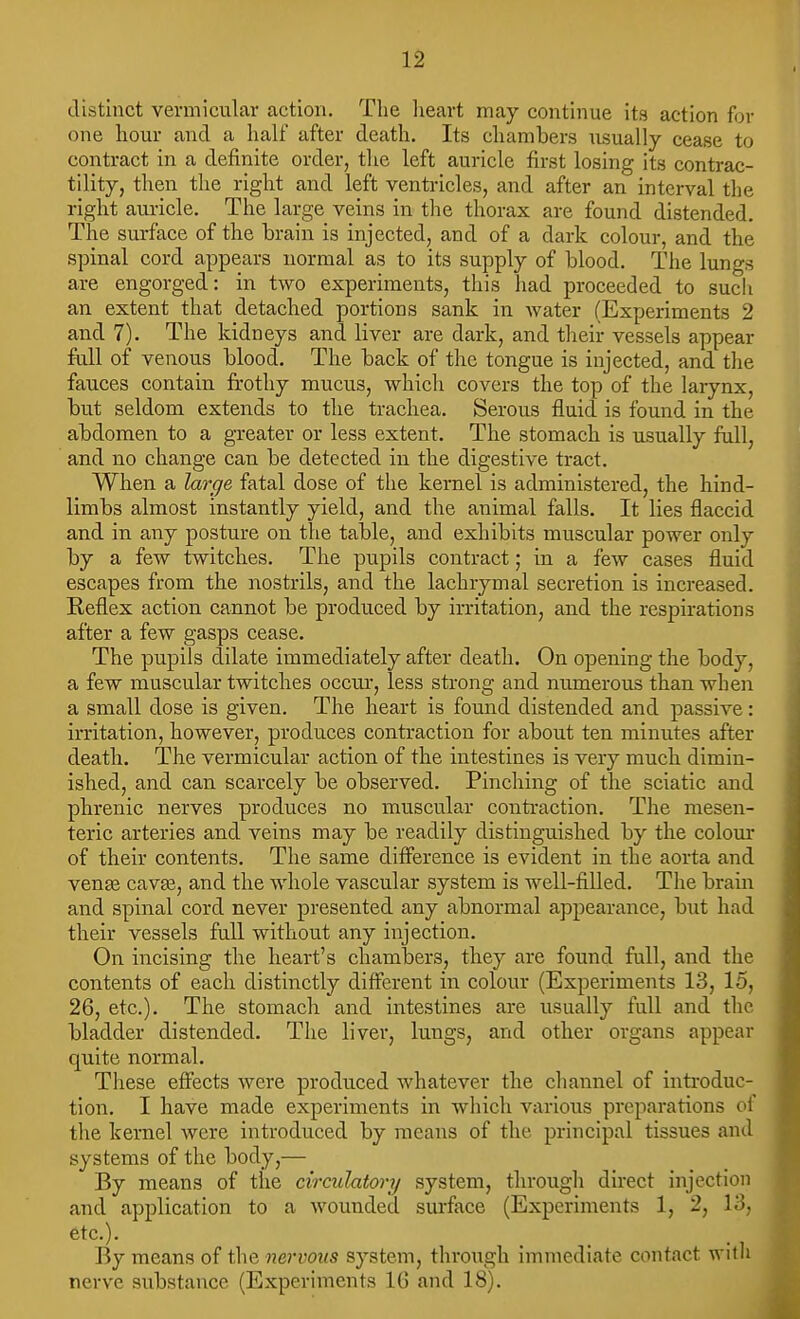 distinct vermicular action. Tlie lieart may continue its action for one hour and a half after death. Its chambers iisually cease to contract in a definite order, the left auricle first losing its contrac- tility, then the right and left ventricles, and after an interval the right auricle. The large veins in the thorax are found distended. The surface of the brain is injected, and of a dark colour, and the spinal cord appears normal as to its supply of blood. The lungs are engorged: in two experiments, this had proceeded to sucli an extent that detached portions sank in water (Experiments 2 and 7). The kidneys and liver are dark, and their vessels appear full of venous blood. The back of the tongue is injected, and the fauces contain frothy mucus, which covers the top of the larynx, but seldom extends to the trachea. Serous fluid is found in the abdomen to a greater or less extent. The stomach is usually full, and no change can be detected in the digestive tract. When a large fatal dose of the kernel is administered, the hind- limbs almost instantly yield, and the animal falls. It lies flaccid and in any posture on the table, and exhibits muscular power only by a few twitches. The pupils contract; in a few cases fluid escapes from the nostrils, and the lachrymal secretion is increased. Reflex action cannot be produced by irritation, and the respirations after a few gasps cease. The pupils dilate immediately after death. On opening the body, a few muscular twitches occui, less sti-ong and numerous than when a small dose is given. The heart is found distended and passive: irritation, however, produces contraction for about ten minutes after death. The vermicular action of the intestines is very much dimin- ished, and can scarcely be observed. Pinching of the sciatic and phrenic nerves produces no muscular contraction. The mesen- teric arteries and veins may be readily distinguished by the colour of their contents. The same difference is evident in the aorta and venae cavae, and the whole vascular system is well-filled. The bram and spinal cord never presented any abnormal appearance, but had their vessels full without any injection. On incising the heart's chambers, they are found full, and the contents of each distinctly different in colour (Experiments 13, 15, 26, etc.). The stomach and intestines are usually full and the bladder distended. The liver, lungs, and other organs appear quite normal. These effects were produced whatever the channel of introduc- tion. I have made experiiuents in which various preparations of the kernel were introduced by means of the principal tissues and systems of the body,— By means of the circulatory system, through direct injection and application to a wounded surface (Experiments 1, 2, 13, etc.). _ _ By means of the nervoKS system, through immediate contact witli nerve substance (Experiments 16 and 18).