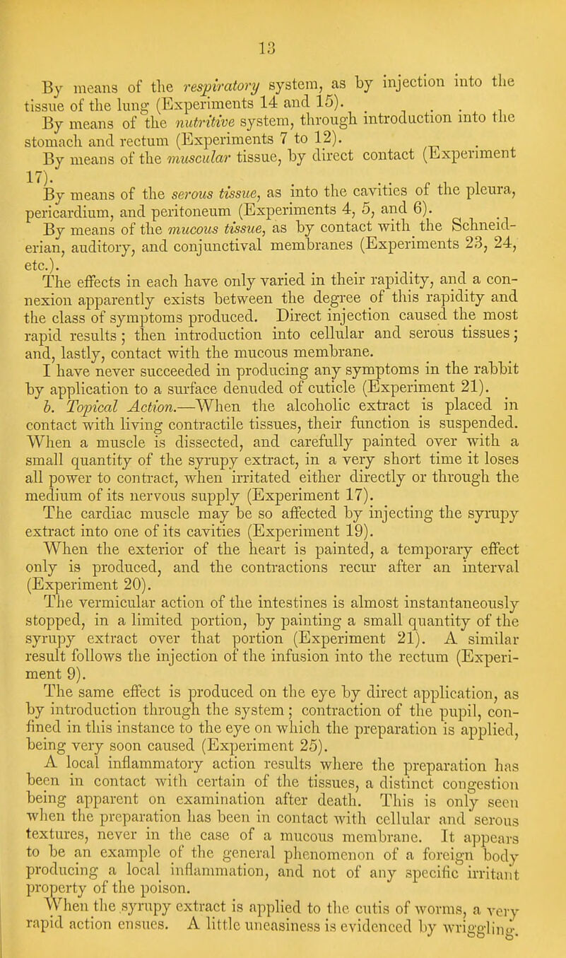 By means of the respiratory system, as by injection into the tissue of the hmg (Experiments 14 and 15). . ■ ■ By means of the nutritive system, through introduction into the stomach and rectum (Experiments 7 to 12). By means of the muscular tissue, hy direct contact (Experiment 17). . , - , - By means of the serous tissue, as into the cavities ot the pleura, pericardium, and peritoneum (Experiments 4, 5, and 6). By means of the mucous tissue, as by contact with^ the Schneid- erian, auditory, and conjunctival membranes (Experiments 23, 24, etc.). The effects in each have only varied in their rapidity, and a con- nexion apparently exists between the degree of this rapidity and the class of symptoms produced. Direct injection caused the most rapid results; then introduction into cellular and serous tissues; and, lastly, contact with the mucous membrane. I have never succeeded in producing any symptoms in the rabbit by application to a surface denuded of cuticle (Experiment 21). h. Topical Action.—When the alcoholic extract is placed in contact with living contractile tissues, their function is suspended. When a muscle is dissected, and carefully painted over with a small quantity of the syrupy extract, in a very short time it loses all power to conti-act, when irritated either directly or through the medium of its nervous supply (Experiment 17). The cardiac muscle may be so affected by injecting the syrupy extract into one of its cavities (Experiment 19). When the exterior of the heart is painted, a temporary effect only is produced, and the contractions recur after an interval (Experiment 20). The vermicular action of the intestines is almost instantaneously stopped, in a limited portion, by painting a small quantity of the syrupy extract over that portion (Experiment 21). A similar result follows the injection of the infusion into the rectum (Experi- ment 9). The same effect is produced on the eye by direct application, as by introduction through the system; contraction of the pupil, con- fined in this instance to the eye on which the preparation is applied, being very soon caused (Experiment 25). A local inflammatory action results where the preparation has been in contact with certain of the tissues, a distinct congestion being apparent on examination after death. This is only seen when the preparation has been in contact with cellular and serous textures, never in the case of a mucous membrane. It appears to be an example of the general phenomenon of a foreign body producing a local inflammation, and not of any specific irritant property of the poison. When the syrupy extract is applied to the cutis of worms, a very rapid action ensues. A little uneasiness is evidenced by wriggli,i<i-.
