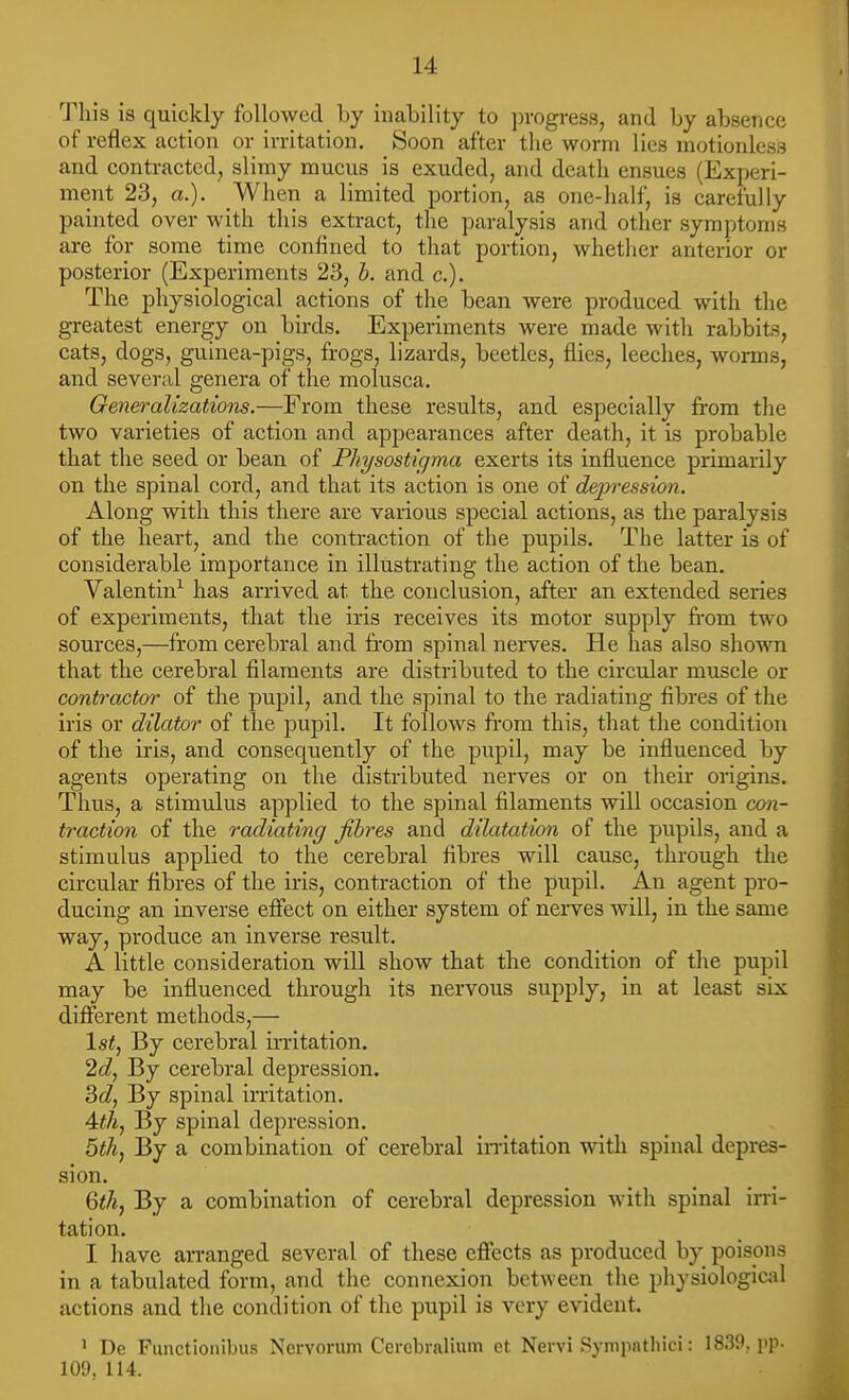 This is quickly followed by inability to progress, and by absence of reflex action or irritation. Soon after the worm lies motionless and contracted, slimy mucus is exuded, and death ensues (Experi- ment 23, a.). When a limited portion, as one-half, is carefully painted over with this extract, the paralysis and other symptoms are for some time confined to that portion, whether anterior or posterior (Experiments 23, b. and c). The physiological actions of the bean were produced with the greatest energy on birds. Experiments were made with rabbits, cats, dogs, guinea-pigs, frogs, lizards, beetles, flies, leeches, worms, and several genera of the molusca. Generalizations.—From these results, and especially from tlie two varieties of action and appearances after death, it is probable that the seed or bean of Physostigma exerts its influence primarily on the spinal cord, and that its action is one of dejjression. Along with this there are various special actions, as the paralysis of the heart, and the contraction of the pupils. The latter is of considerable importance in illustrating the action of the bean, Valentin^ has arrived at the conclusion, after an extended series of experiments, that the iris receives its motor supply fi-om two sources,—from cerebral and from spinal nerves. He has also shown that the cerebral filaments are distributed to the circular muscle or contractor of the pupil, and the spinal to the radiating fibres of the iris or dilator of the pupil. It follows from this, that the condition of the iris, and consequently of the pupil, may be influenced by agents operating on the distributed nerves or on their origins. Thus, a stimulus applied to the spinal filaments will occasion con- traction of the radiating fibres and dilatation of the pupils, and a stimulus applied to the cerebral fibres will cause, through the circular fibres of the iris, contraction of the pupil. An agent pro- ducing an inverse effect on either system of nerves will, in the same way, produce an inverse result. A little consideration will show that the condition of the pupil may be influenced through its nervous supply, in at least six different methods,— 1st, By cerebral irritation. 2cZ, By cerebral depression. 2>dj By spinal irritation. By spinal depression. 6th, By a combination of cerebral in-itation with spinal depres- sion. Qthj By a combination of cerebral depression with spinal irri- tation. I have arranged several of these effects as produced by poispns in a tabulated form, and the connexion between the physiological actions and the condition of the pupil is very evident. ' De Functionibus Nervorum Cercbralium et Nervi Sympathici: 1839. pp- 109, 114.