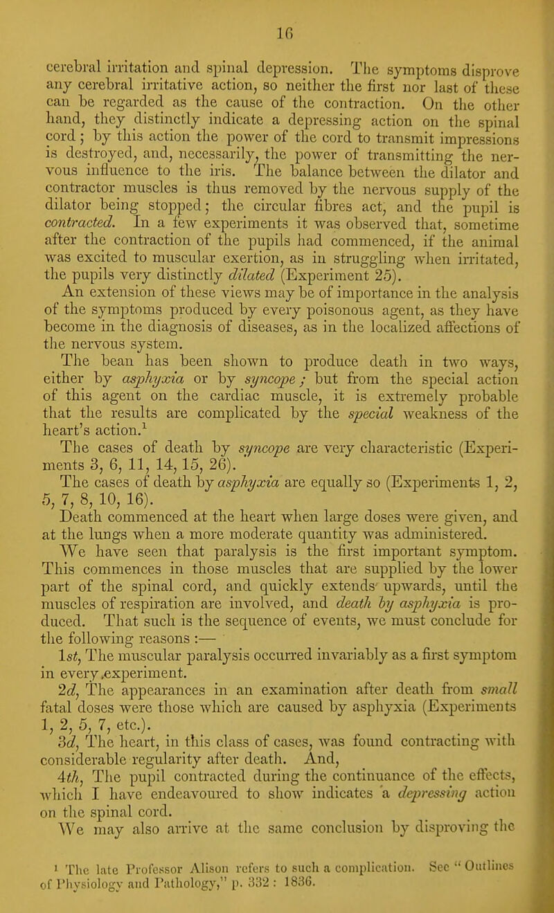 IG cerebral irritation and spinal depression. The symptoms disprove any cerebral irritative action, so neither the first nor last of these can be regarded as the cause of the contraction. On tlie other hand, they distinctly indicate a depressing action on the spinal cord; by this action the power of the cord to transmit impressions is destroyed, and, necessarily, the power of transmitting the ner- vous influence to the iris. The balance between the dilator and contractor muscles is thus removed by the nervous supply of the dilator being stopped; the circular fibres act, and the pupil is contracted. In a few experiments it was observed that, sometime after the contraction of the pupils had commenced, if the animal was excited to muscular exertion, as in struggling when irritated, the pupils very distinctly dilated (Experiment 25). An extension of these views may be of importance in the analysis of the symptoms produced by every poisonous agent, as they have become in the diagnosis of diseases, as in the localized affections of the nervous system. The bean has been shown to produce deatli in two ways, either by asphyxia or by syncope; but fi'om the special action of this agent on the cardiac muscle, it is extremely probable that the results are complicated by the special weakness of the heart's action.^ The cases of deatli by syncope are very characteristic (Experi- ments 3, 6, 11, 14,15, 26). ■ The cases of death hy asphyxia aie equally so (Experiments 1, 2, 5, 7, 8, 10, 16). Death commenced at the heart when large doses were given, and at the lungs when a more moderate quantity was administered. We have seen that paralysis is the first important symptom. This commences in those muscles that are supplied by the lower part of the spinal cord, and quickly extends' upwards, until the muscles of respiration are involved, and death by asphyxia is pro- duced. That such is the sequence of events, we must conclude for the following reasons :— 1st, The muscular paralysis occurred invariably as a first symptom in every .experiment. 2d, The appearances in an examination after death fi-om small fatal doses were those which are caused by asphyxia (Experiments 1, 2, 5, 7, etc.). 3c?, The heart, in tliis class of cases, was found contracting with considerable regularity after death. And, 4th, The pupil contracted during the continuance of the eftocts, which I have endeavoured to show indicates a dqiressing action on the spinal cord. We may also an-ivc at the same conclusion by disproving the 1 The late Professor Alison refers to such a complication. Sec  Outlines of riiysiology and Pathology, p. 332 : 1836.