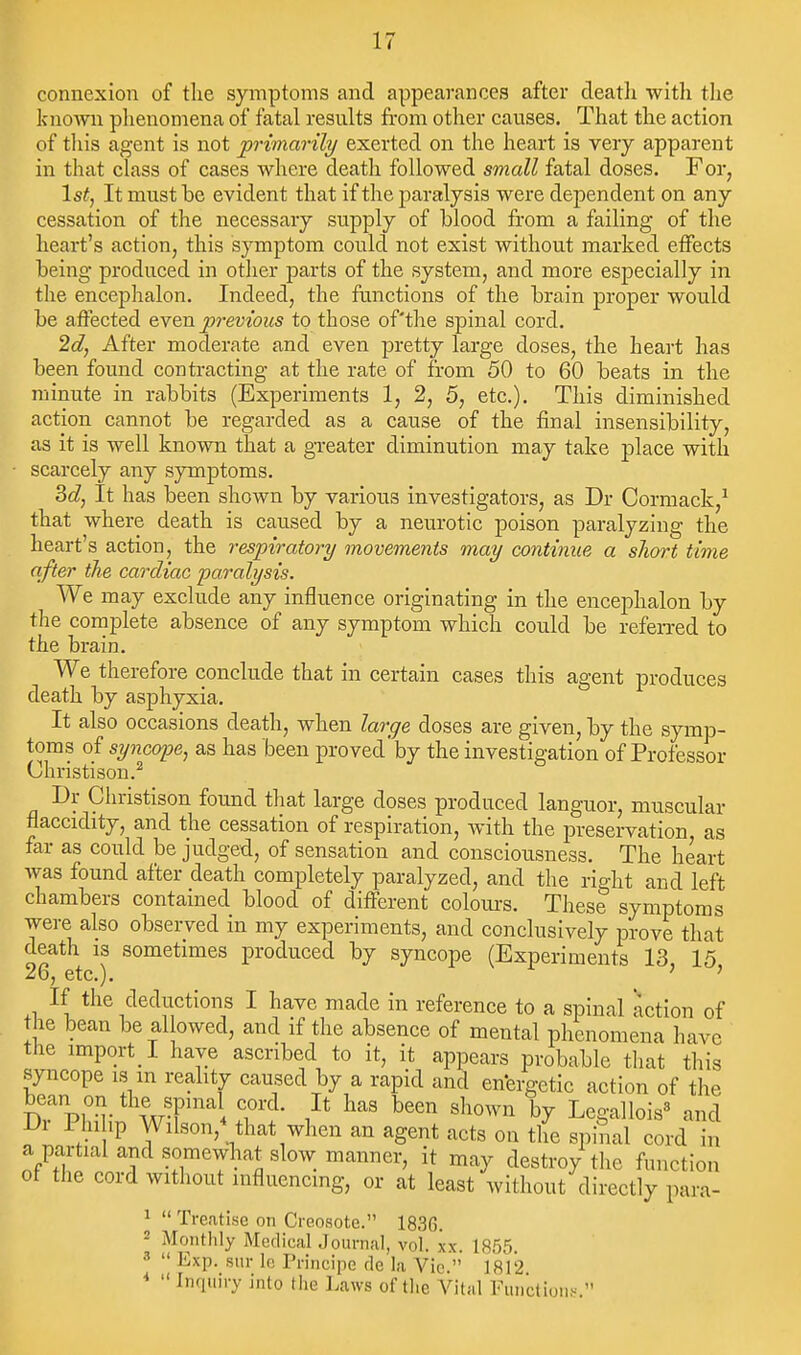 connexion of tlie symptoms and appearances after deatli with the known phenomena of fatal results from other causes. That the action of tliis agent is not primarily exerted on the heart is very apparent in that class of cases where death followed small fatal doses. For, 1st, It must be evident that if the paralysis were dej^endent on any cessation of the necessary supply of blood from a failing of the heart's action, this symptom could not exist without marked effects being produced in other parts of the system, and more especially in the encephalon. Indeed, the functions of the brain proper would be affected even previous to those of'tlie spinal cord. 2d, After moderate and even pretty large doses, the heart has been found contracting at the rate of from 50 to 60 beats in the minute in rabbits (Experiments 1, 2, 5, etc.). This diminished action cannot be regarded as a cause of the final insensibility, as it is well known that a greater diminution may take place with • scarcely any symptoms. 3c?, It has been shown by various investigators, as Dr Cormack,^ that where death is caused by a neurotic poison paralyzing the heart's action, the respiratory movements may continue a short time after the cardiac paralysis. We may exclude any influence originating in the encephalon by the complete absence of any symptom which could be referred to the brain. We therefore conclude that in certain cases this agent produces death by asphyxia. It also occasions death, when large doses are given, by the symp- toms of syncope, as has been proved'by the investigation of Professor Christison.^ Dr Christison found that large doses produced languor, muscular flaccidity, and the cessation of respiration, with the preservation as far as could be judged, of sensation and consciousness. The heart was found after death completely paralyzed, and the right and left chambers contained blood of different coloui's. These symptoms were also observed in my experiments, and conclusively prove that death is sometimes produced by syncope (Experiments 13 15 26, etc.). ' ' If the deductions I have made in reference to a spinal action of the bean be al owed, and if the absence of mental phenomena have the import l have ascribed to it, it appears probable that this syncope IS m reality caused by a rapid and enfergetic action of the bean on the sp„,al cord. It has been shown by Legallois^ and Dr Phi hp Wilson,nhat when an agent acts on the spinal cord in a partial and somewhat slow manner, it may destroy tlie function of the cord without influencing, or at least without directly para- ^  Tre.itise on Creosote. 1836. 2 Monthly Medical Journal, vol. xx. 1855 8  Exp. sur Ic Principe de la Vie. 1812 *  Inquiry into the Laws of the AHtal Functions 