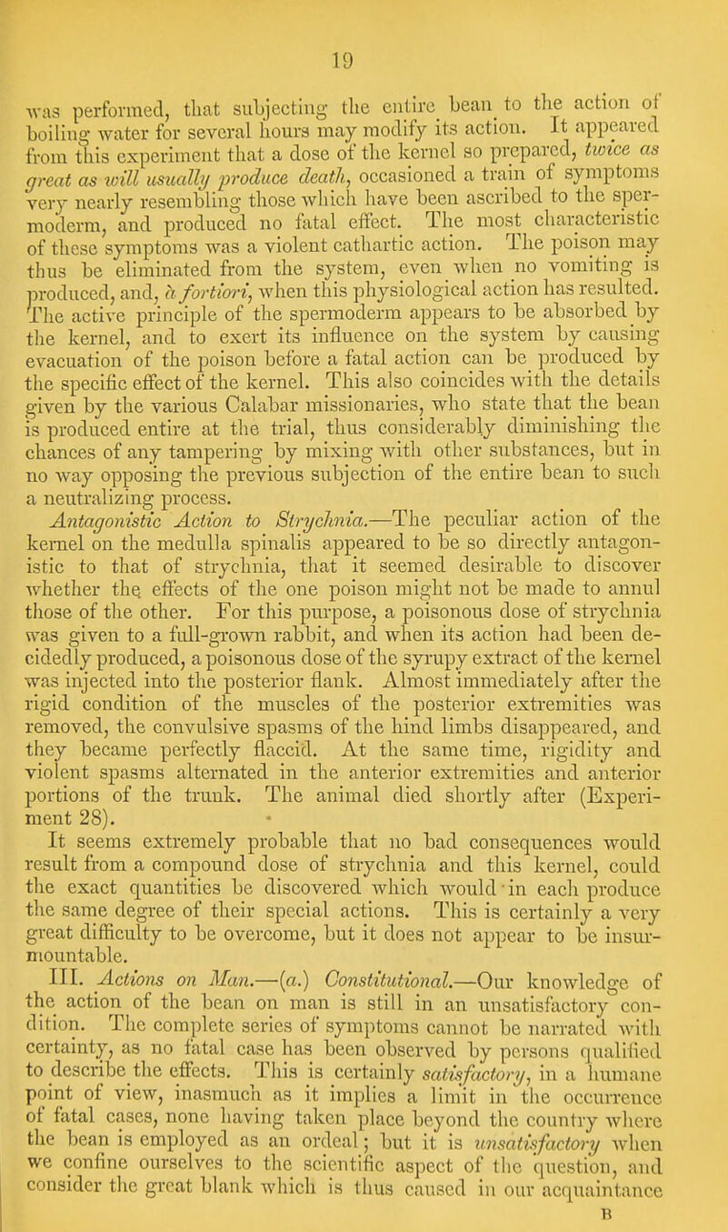 was performed, that subjecting the entire bean to tlie action ot boiling water for several hours maj^ modify its action. It appeared from this experiment that a dose of the kernel so prepared, twice as great as loill usually produce death, occasioned a train of symptoms very nearly resembling those which have been ascribed to the sper- moderm, and produced no fatal effect. The most characteristic of these symptoms was a violent cathartic action. The poison may thus be eliminated from the system, even when no vomiting is produced, and, hfortim-i, when this physiological action has resulted. The active principle of the spermoderm appears to be absorbed by the kernel, and to exert its influence on the system by causing evacuation of the poison before a fatal action can be produced by the specific effect of the kernel. This also coincides with the details given by the various Calabar missionaries, who state that the bean IS produced entire at the trial, thus considerably diminishing the chances of any tampering by mixing with other substances, but in no way opposing the previous subjection of the entire bean to such a neutralizing process. Antagonistic Action to Strychnia.—The peculiar action of the kernel on the medulla spinalis appeared to be so directly antagon- istic to that of strychnia, that it seemed desirable to discover whether the effects of the one poison might not be made to annul tliose of the other. For this purpose, a poisonous dose of strychnia was given to a full-grown rabbit, and when its action had been de- cidedly produced, a poisonous dose of the syrupy extract of the kernel was injected into the posterior flank. Almost immediately after the rigid condition of the muscles of the posterior extremities was removed, the convulsive spasms of the hind limbs disappeared, and they became perfectly flaccid. At the same time, rigidity and violent spasms alternated in the anterior extremities and anterior portions of the trunk. The animal died shortly after (Experi- ment 28). It seems extremely probable that no bad consequences would result from a compound dose of strychnia and this kernel, could the exact quantities be discovered which would in each produce the same degree of their special actions. This is certainly a very great difficulty to be overcome, but it does not appear to be insiu-- niountable. III. Actions on Man.—(a.) Constitutional.—Our knowledge of the action of the bean on man is still in an unsatisfactory con- dition. The complete series of symptoms cannot be narrated Avith certainty, as no fatal case has been observed by persons qualified to describe the effects. This is certainly satisfactory, in a humane point of view, inasmuch as it implies a lim'it in the occun-ence of fatal cases, none having taken place beyond the country where the bean is employed as an ordeal; but it is unsatisfactory Avhen we confine ourselves to the scientific aspect of the question, and consider the great blank which is thus caused in our acquaintance B