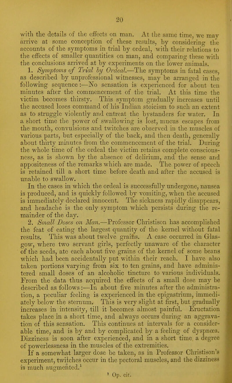 witli the details of the effects on man. At the same time, we may arrive at some conception of these results, by considering tlie accounts of the symptoms in trial by ordeal, with their relations to the effects of smaller quantities on man, and comparing tliese with the conclusions arrived at by experiments on the lower animals. 1. Symptoms vf Trial hy Ordeal.—The symptoms in fatal cases, as described by unprofessional witnesses, may be aiTanged in the following sequence:—No sensation is experienced for about ten minutes after the commencement of the trial. At this time the victim becomes thirsty. This symptom gradually increases until the accused loses command of his Indian stoicism to such an extent as to struggle violently and entreat the bystanders for water. In a short time the power of swallowing is lost, mucus escapes from the mouth, convulsions and twitches are observed in the muscles of various parts, but especially of the back, and then death, generally about thirty minutes from the commencement of the trial. During the whole time of the ordeal the victim retains complete conscious- ness, as is shown by the absence of delirium, and the sense and appositeness of the remarks which are made. The power of speech is retained till a short time before death and after the accused is unable to swallow. In the cases in which the ordeal is successfully undergone, nausea is produced, and is quickly followed by vomiting, when the accused is immediately declared innocent. The sickness rapidly disappears, and headache is the only symptom which persists during the re- mainder of the day. 2. Small Doses on Man.—Professor Christison has accomplished the feat of eating the largest quantity of the kernel without fatal results. This was about twelve grains. A case occun-ed in Glas- gow, where two servant girls, perfectly unaware of the character of the seeds, ate each about five grains of the kernel of some beans which had been accidentally put within their reach. I have also taken portions varying from six to ten grains, and have adminis- tered small doses of an alcoholic tincture to various individuals. From the data thus acquired the effects of a small dose may be described as follows :—In about five minutes after the administra- tion, a peculiar feeling is experienced in the epigastrium, immedi- ately below the sternum. This is very slight at first, but gi-adually increases in intensity, till it becomes almost painful. Eructation takes place in a short time, and always occurs during an aggrava- tion of this sensation. This continues at intervals for a consider- able time, and is by and by complicated by a feeling of dyspnoea. Dizziness is soon after experienced, and in a short time a degree of powerlessness in the muscles of the extremities. If a somewhat larger dose be taken, as in Professor Christison's experiment, twitches occur in the pectoral muscles, and the dizziness is much augmeiited.^ » Op. cit.