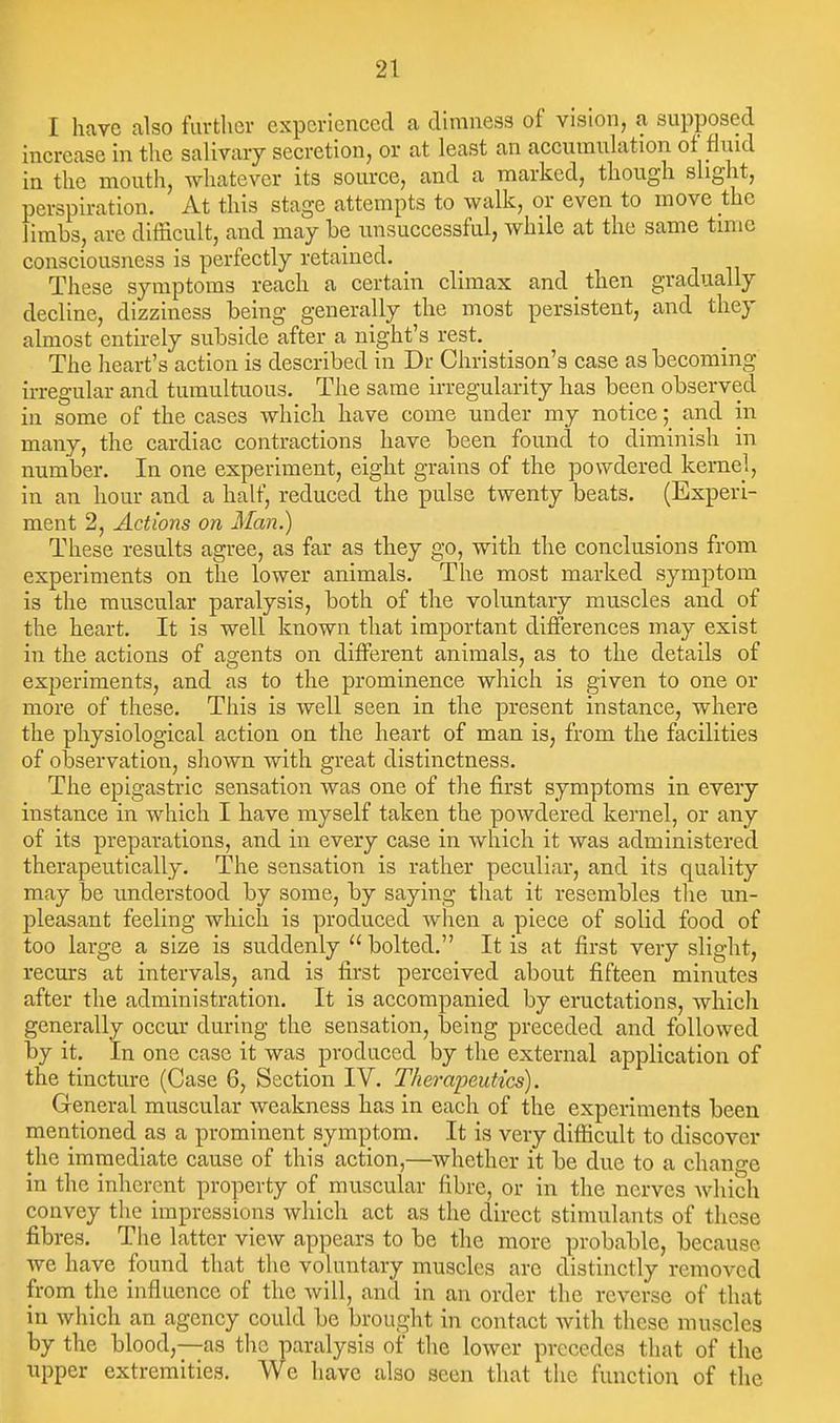I have also furtlier experienced a dimness of vision, a supposed increase in tlie salivary secretion, or at least an accumulation ot fluid in the mouth, whatever its source, and a marked, though shght, perspiration. At this stage attempts to walk, or even to move the limbs, are difficult, and may be unsuccessful, while at the same time consciousness is perfectly retained. These symptoms reach a certain climax and then gradually decline, dizziness being generally the most persistent, and they almost entirely subside after a night's rest. The heart's action is described in Dr Christison's case as becoming irregular and tumultuous. The same irregularity has been observed in some of the cases which have come under my notice; and in many, the cardiac contractions have been found to diminish in number. In one experiment, eight grains of the powdered kernel, in an hour and a half, reduced the pulse twenty beats. (Experi- ment 2, Actions on Man.) These results agree, as far as they go, with the conclusions from experiments on the lower animals. The most marked symptom is the muscular paralysis, both of the voluntary muscles and of the heart. It is well known that important differences may exist in the actions of agents on different animals, as to the details of experiments, and as to the prominence which is given to one or more of these. This is well seen in the present instance, where the physiological action on the heart of man is, from the facilities of observation, shown with great distinctness. The epigastric sensation was one of the first symptoms in every instance in which I have myself taken the powdered kernel, or any of its preparations, and in every ease in which it was administered therapeutically. The sensation is rather peculiar, and its quality may be imderstood by some, by saying that it resembles tlie un- pleasant feeling whiclx is produced when a piece of solid food of too large a size is suddenly  bolted. It is at first very slight, recurs at intervals, and is first perceived about fifteen minutes after the administration. It is accompanied by eructations, which generally occur during the sensation, being preceded and followed by it. In one ease it was produced by the external application of the tincture (Case 6, Section IV. Therapeutics). General muscular weakness has in each of the experiments been mentioned as a prominent symptom. It is very difficult to discover the immediate cause of this action,—whether it be due to a change in the inherent property of muscular fibre, or in the nerves which convey the impressions which act as the direct stimulants of these fibres. The latter view appears to be the more probable, because we have found that the voluntary muscles are distinctly removed from the influence of the will, and in an order the reverse of that in which an agency could be brought in contact with these muscles by the blood,—as the paralysis of the lower precedes that of the upper extremities. We have also seen that the function of the