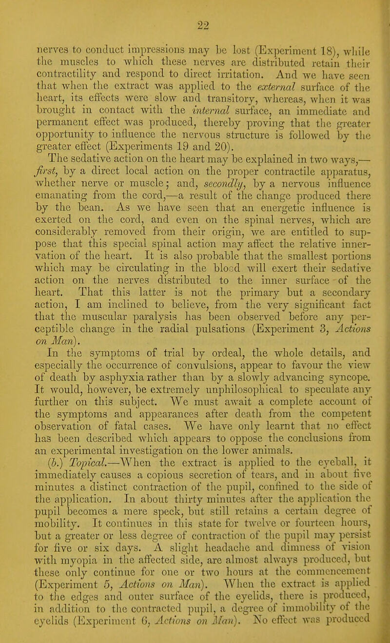 nerves to conduct impressions may be lost (Exjierimeiit 18), wliile the muscles to whicli these nerves are distributed retain tlicir contractility and respond to direct irritation. And we have seen that when the extract was applied to the external surface of the heart, its effects were slow and transitory, Avhereas, when it was brought in contact with the internal sui-iface, an immediate and permanent effect was produced, thereby proving that tlie greater opportunity to influence the nervous structure is followed by the greater effect (Experiments 19 and 20). The sedative action on the heart may be explained in two ways,— firstj by a direct local action on the proper contractile apparatus, whether nerve or muscle; and, secondly^ by a nervous influence emanating from the cord,—a result of the change produced there by the bean. As we have seen that an energetic influence is exerted on the cord, and even on the spinal nerves, which are considerably removed from their origin, we are entitled to sup- pose that this special spinal action may affect the relative inner- vation of the heart. It is also probable that the smallest portions which may be circulating in the blosd will exert their sedative action on the nerves distributed to the inner sm-face of the heart. That this latter is not the primary but a secondary action, I am inclined to believe, from the very significant fact that the muscular paralysis has been observed before any per- ceptible change in the radial pulsations (Experiment 3, Actions on Man). In the symptoms of trial by ordeal, the whole details, and especially the occurrence of convulsions, appear to favour the view of death by asphyxia rather than by a slowly advancing syncope. It would, however, be extremely unphilosophical to speculate any further on this subject. We must await a complete account of the symptoms and appearances after death from the competent observation of fatal cases. We have only learnt that no effect has been described which appears to oppose the conclusions from an experimental investigation on the lower animals. (J}.) Topical.—When the extract is applied to the eyeball, it immediately causes a copious secretion of tears, and in about five minutes a distinct contraction of the pupil, confined to the side of tlie application. In about thirty minutes after the application the pupil becomes a mere speck, but still retains a certain degree of mobility. It continues in this state for twelve or fourteen hours, but a greater or less degree of contraction of the pupil may persist for five or six days. A slight headache and dimness of vision with myopia in the affected side, are almost always produced, but these only continue for one or two hours at the commencement (Experiment 5, Actions on Man). When the extract is applied to the edges and outer surface of the eyelids, there is produced, in addition to the contracted pupil, a degree of immobility of tlie eyelids (Experiment G, Actions on Man). No effect was produced