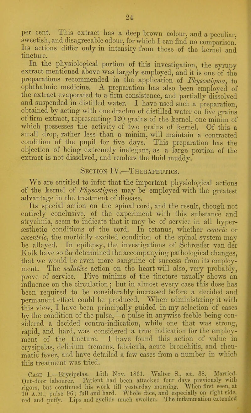 per cent. This extract has a deep brown colour, and a peculiar sweetish, and disagreeable odour, for which I can find no comparison! Its actions difier only in intensity from those of the kernel and tincture. In the physiological portion of this investigation, the syrupy extract mentioned above was largely employed, and it is one of the preparations recommended in the application of Physostigma, to ophthalmic medicine. A preparation has also been employed of the extract evaporated to a firm consistence, and partially dissolved and suspended m distilled water. I have used such a preparation, obtained by acting with one di-achra of distilled water on five grains of firm extract, representing 120 grains of the kernel, one minim of which possesses the activity of two grains of kernel. Of this a small drop, rather less than a minim, will maintain a contracted condition of the pupil for five days. This preparation has the objection of being extremely inelegant, as a large portion of the extract is not dissolved, and renders the fluid muddy. Section IV.—Therapeutics. We are entitled to infer that the important physiological actions of the kernel of Physosticjma may be employed with the greatest advantage in the treatment of disease. Its special action on the spinal cord, and the result, though not entirely conclusive, of the experiment with this substance and strychnia, seem to indicate that it may be of service in all hyper- festhetic conditions of the cord. In tetanus, whether centric or eccentric, the morbidly excited condition of the spinal system may be allayed. In epilepsy, the investigations of Schroeder van der Kolk have so far determined the accompanying pathological changes, that we would be even more sanguine of success from its employ- ment. The sedative action on the heart will also, veiy probably, prove of service. Five minims of the tincture usually shows an influence on the circulation; but in almost every case this dose has been required to be considerably increased before a decided and permanent effect could be produced. When administering it with this view, I have been principally guided in my selection of cases by the condition of the pulse,—a pulse in anywise feeble being con- sidered a decided contra-indication, while one that was strong, rapid, and hard, was considered a true indication for the employ- ment of the tincture. I have found this action of value in erysipelas, delirium tremens, febricula, acute bronchitis, and rheu- matic fever, and have detailed a few cases from a number in which this treatment was tried. Case 1.—Erysipelas. 15th Nov. ISGl. Walter S., wt. 38. Married. Out-door labourer. Patient liad been attacked four days previously -with rigors, but continued his work till yesterday morning. A^'lien first seen, at 10 A.M., pulse 96; full and hnrd. Whole face, and especially on right side, red and pufl'y. Lips and eyelids much swollen. The inflannnation extended