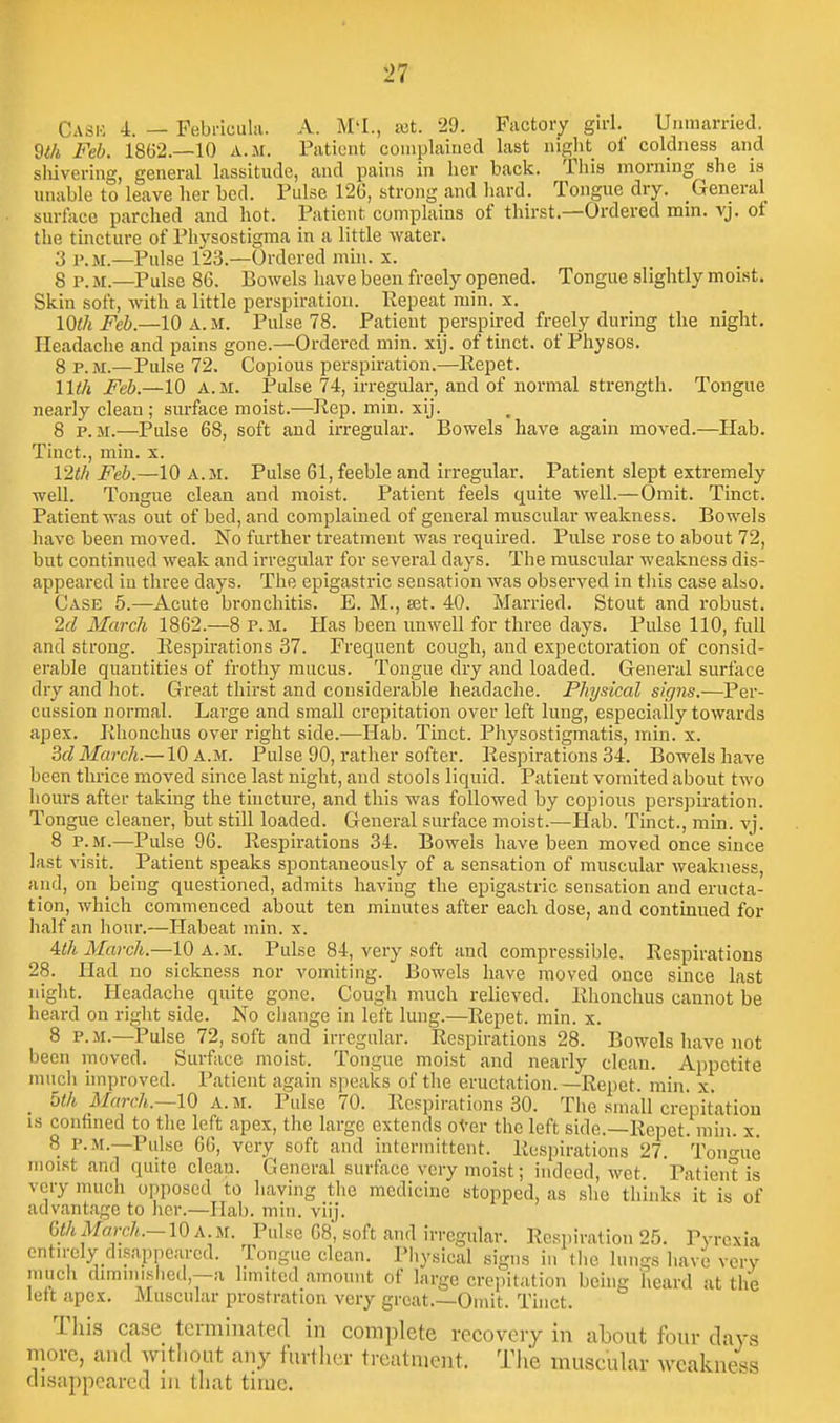 Cask 4. — Febi-Icuhi. A. M'l., ajt. 29. Fiictory girl. Unmarried. Wi Feb. 1862.—10 a.m. Patient complained last niglit of coldness and sliivering, general lassitude, and pains in her back. This morning she is unable to leave her bed. Pulse 126, strong and hard. Tongue dry. General surface parched and hot. Patient complains of thirst.—Ordered mm. vj. ot the tincture of Pliysostigma in a little water. 3 P.M.—Pulse 123.—Ordered min. x. 8 P. M.—Pulse 86. Bowels have been freely opened. Tongue slightly moist. Skin soft, with a little perspiration. Repeat min. x. IQth Feb.—10 a.m. Pulse 78. Patient perspired freely during the night. Headache and pains gone.—Ordered min. xij. of tinct. of Physos. 8 P.M.—Pulse 72. Copious perspiration.—Eepet. 11th Feb.—10 A.M. Pidse 74, irregular, and of normal strength. Tongue nearly clean; surface moist.—Rep. min. xij. 8 P.M.—Pulse 68, soft and irregular. Bowels have again moved.—Hab. Tinct., min. x. 12t/i Feb.—10 A.M. Pulse 61, feeble and irregular. Patient slept extremely well. Tongue clean and moist. Patient feels quite well.—Omit. Tinct. Patient was out of bed, and complained of general muscular weakness. Bowels have been moved. No further treatment was required. Pulse rose to about 72, but continued weak and irregular for several days. The muscular weakness dis- appeared in three days. The epigastric sensation was observed in tliis case also. Case 5.—Acute bronchitis. E. M., set. 40. Married. Stout and robust. 2d March 1862.—8 P.M. Has been unwell for three days. Pulse 110, full and strong. Respirations 37. Frequent cough, and expectoration of consid- erable quantities of frothy mucus. Tongue dry and loaded. General surface dry and Jiot. Great thirst and considerable headache. Physical sifjns.—Per- cussion normal. Large and small crepitation over left lung, especially towards apex. Rhonchus over right side.—Hab. Tinct. Physostigmatis, min. x. 3d March.—10 a.m. Pulse 90, rather softer. Respirations 34. Bowels have been thrice moved since last night, and stools liquid. Patient vomited about two hours after taking the tincture, and this was followed by copious perspiration. Tongue cleaner, but still loaded. General surface moist.—Hab. Tinct., rain. vj. 8 P.M.—Pulse 96. Respirations 34. Bowels have been moved once since last visit. Patient speaks spontaneously of a sensation of muscular weakness, and, on being questioned, admits having the epigastric sensation and eructa- tion, which commenced about ten minutes after each dose, and continued for half an hour.—Habeat min. x. Uh March.—10 A..TSI. Pulse 84, very soft and compressible. Respirations 28. Had no sickness nor vomiting. Bowels have moved once since last night. Headache quite gone. Cough much relieved. Rhonchus cannot be heard on riglit side. No change in left lung.—Repet. min. x. 8 P.M.—Pulse 72, soft and irregular. Respirations 28. Bowels have not been moved. Surface moist. Tongue moist and nearly clean. Appetite much improved. Patient again speaks of the eructation.—Repet. min. x. _ blh March.~lQ A.M. Pulse 70. Respirations 30. The small crepitation IS confined to tlie left apex, the large extends oVer the left side.—Repet. min. x. 8 P.M.—Pulse 66, very soft and intermittent. Respirations 27. Tono-uc moi.st and quite cleau. General surface very moist; indeed, wet. Patient is very much opposed to having the medicine stopped, as she thinks it is of advantage to her.—Hab. min. viij. GthMarch.-lOA.u. Pulse 68, soft and irregular. Respiration 25. Pyrexia entn-ely disappeared. Tongue clean. Physical signs in the lungs have very much dnnmislicd,—a limited amount of large crepitation being heard at the left apex. Muscular prostration very great.—Omit. Tinct. Tliis case terminated in complete recovery in about four days more, and witliout any further treatment. The muscular weakness di.sappcarcd in that time.