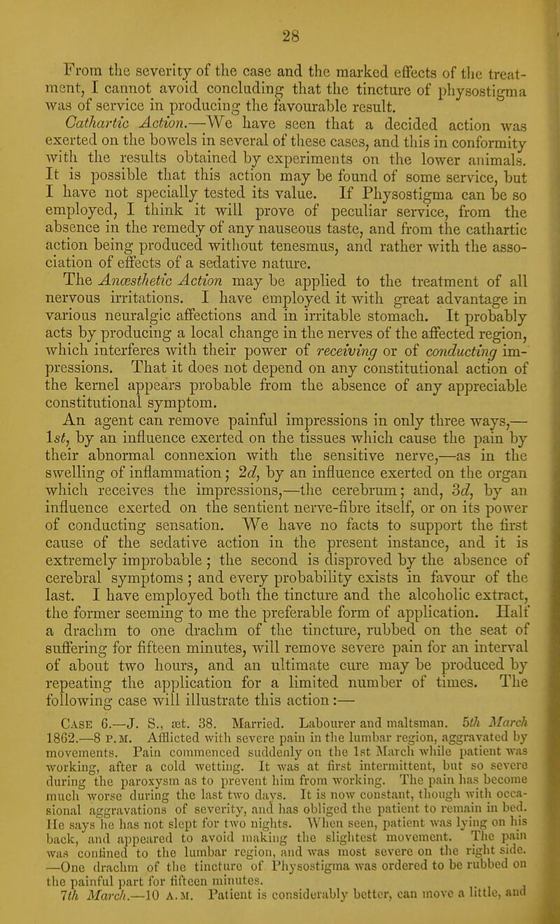 From the severity of the case and the marked eflfects of tlie treat- ment, I cannot avoid conclading that the tincture of physostigma was of service in producing the favourable result. GathartiG Action.—We have seen that a decided action was exerted on the bowels in several of these cases, and this in conformity with the results obtained by experiments on the lower animals. It is possible that this action may be found of some service, but I have not specially tested its value. If Physostigma can be so employed, I think it will prove of peculiar service, from the absence in the remedy of any nauseous taste, and from the cathartic action being produced without tenesmus, and rather with the asso- ciation of effects of a sedative nature. The AncesthetiG Action may be applied to the treatment of all nervous irritations. I have employed it with great advantage in various neuralgic affections and in irritable stomach. It probably acts by producing a local change in the nerves of the affected region, which interferes with their power of receiving or of conducting im- pressions. That it does not depend on any constitutional action of the kernel appears probable from the absence of any appreciable constitutional symptom. An agent can remove painful impressions in only three ways,— \st, by an influence exerted on the tissues which cause the pain by their abnormal connexion with the sensitive nerve,—as in the swelling of inflammation; 2d, by an influence exerted on the organ which receives the impressions,—the cerebrum; and, 3c?, by an influence exerted on the sentient nerve-fibre itself, or on its power of conducting sensation. We have no facts to support the first cause of the sedative action in the present instance, and it is extremely improbable ; the second is disproved by the absence of cerebral symptoms ; and every probability exists in favour of the last. I have employed both the tincture and the alcoholic extract, the former seeming to me the preferable form of application. Half a drachm to one drachm of the tincture, rubbed on the seat of suffering for fifteen minutes, will remove severe pain for an interval of about two hours, and an ultimate cure may be produced by repeating the application for a limited number of times. The following case will illustrate this action:— Case 6.—J. S., ist. 38. Married. Labourer and maltsmai]. bth March 18G2.—8 P.M. Afflicted with severe pain in the lumbar region, aggravated by movements. Pain commenced suddenly on the Ist March wiiile patient vras working, after a cold wetting. It was at first intermittent, but so severe during the paroxysm as to prevent him from working. The pain has become much worse during the last two days. It is now constant, tliough witii occa- sional aggravations of severity, and lias obliged the patient to remain in bed. Me .says he has not slept for two nights. When seen, patient was lying on his back, and appeared to avoid making the slightest movement. The pain was conlined to the lumbar region, and was most severe on the riglit side. —One drachm of the tincture of Physostigma was ordered to be rubbed on the painful part for fifteen minutes. 1th March.—\0 A.M. Patient is considerably better, can move a little, and