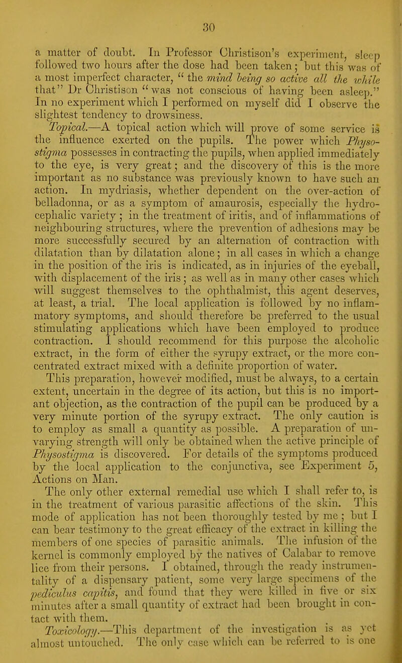 a matter of doubt. In Professor Cln-istison's experiment, sIccj) followed two hours after the dose had been taken; but this was of a most imperfect character,  the ttiiVicZ hdng so active all the while that Dr Christison was not conscious of having been asleep. In no experiment which I performed on myself did I observe the slightest tendency to drowsiness. Topical.—A topical action which will prove of some service is the influence exerted on the pupils. The power which Physo- stigma possesses in contracting the pupils, when applied immediately to the eye, is very great; and the discovery of this is the more important as no substance was previously known to have such an action. In mydriasis, whether dependent on tlie over-action of belladonna, or as a symptom of amaurosis, especially the hydro- cephalic variety ; in the treatment of iritis, and of inflammations of neighbouring structures, where the prevention of adhesions may be more successfully secured by an alternation of contraction with dilatation than by dilatation alone; in all cases in which a change in the position of the iris is indicated, as in injm'ies of the eyeball, with displacement of the iris ; as well as in many other cases which will suggest themselves to the ophthalmist, this agent deserves, at least, a trial. The local application is followed by no inflam- matory symptoms, and should therefore be prefei-red to the usual stimulating applications which have been employed to produce contraction. 1 should recommend for this pm-pose the alcoholic extract, in the form of either the syrupy extract, or the more con- centrated extract mixed with a definite proportion of water. This preparation, however modified, must be always, to a certain extent, uncertain in the degree of its action, but this is no import- ant objection, as the conti-action of the pupil can be produced by a very minute portion of the syrupy extract. The only caution is to employ as small a quantity as possible. A preparation of un- varying strength will only be obtained Avhen the active principle of Physostigma is discovered. For details of the symptoms produced by the local application to the conjunctiva, see Experiment 5, Actions on Man. The only other external remedial use which I shall refer to, is in the treatment of various parasitic affections of the skin. This mode of application has not been thoroughly tested by me ; but I can bear testimony to the great eflicacy of the extract in killing the members of one species of parasitic animals. Tlie infusion of the kernel is commonly employed by the natives of Calabar to remove lice from their persons. I obtained, through the ready instrumen- tality of a dispensary patient, some very large specimens of the 2)ediculus capitis J and found that they were killed in five or six minutes after a small quantity of extract had been brought in con- tact with them. Toxicology.—This department of the investigation is as yet almost untouched. Tlio only case which can be referred to is one