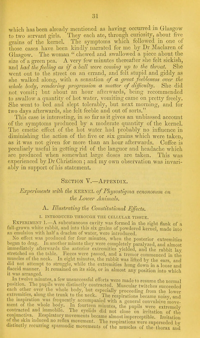 wliich lias been already mentioned as having occurred in G lasgow to two servant girls. They each ate, through curiosity, ahout five grains of the kernel. The symptoms which followed in one of those cases liave heen kindly narrated for me hy Dr Maclaren of Glasgow. The woman  chewed and swallowed a piece about the size of a green pea. A very few minutes thereafter she felt sickish, and had the feding as if a hall were coming up to the throat. She went out to the street on an errand, and felt stupid and giddy as she walked along, with a sensation of a great feebleness over the %vhole body, rendering progression a matter of difficulty. She did. not vomit; but about an hour afterwards, being recommended to swallow a quantity of hot water, vomiting came on pretty freely. She went to bed and slept tolerably, but next morning, and for two days afterwards, she felt feeble and out of sorts. This case is interesting, in so far as it gives an unbiassed account of the symptoms produced by a moderate quantity of the kernel. The emetic effect of the hot water had probably no influence in diminishing the action of the five or six grains which were taken, as it was not given for more than an hour afterwards. Coffee is peculiarly useful in getting rid of the languor and headache which are produced when somewhat large doses are taken. This was experienced by Dr Christison ; and my own observation was invari- ably in support of his statement. Section V.—Appendix. Experiments with the kernel of Physostigma venonosum on the Lower Animals. A. Illustrating the Constitutional Effects. I. INTRODUCED THROUGH THE CELLULAR TISSUE. Experiment 1.—A subcutaneous cavity was formed in the right flank of a full-grown white rabbit, and into this six grains of i^owdered kernel, made into an emulsion with half a drachm of water, were introduced. No effect was produced for four minutes, when tlie posterior extremities began to drag. In another minute they were completely paralyzed, and almost immediately afterwards the anterior extremities yielded, and the rabbit lay. stretched on the table. FiEces were passed, and a tremor commenced in the muscles of the neck. In eight minutes, the rabbit was lifted by the ears and did not attempt to struggle, Avhile the extremities hung down in a loose and flaccul manner. It remained on its side, or in almost any position into which It was arranged. In twelves minutes, a few unsuccessful efforts Avere made to resume the normal position the pupils were distinctly contracted. Muscular twitches succeeded each other oyer the whole body, but especiaUy proceeding from the lower extremities, along tlie trunk to the neck. Tlie respirations became noisy, and the inspiration was frequently accompanied with a general convulsive movo- ment ol the wliolc body. In fourteen miiuites, the pupils were extrcmelv contracted and immobile. The eyelids did not close on irritation of the conjunctiva. Respiratory movements became almost imperceptible. Irritation of the skin induced no reflex movement. The respirations were superseded bv distinctly recurring spasmodic movements of the muscles of the thorax and