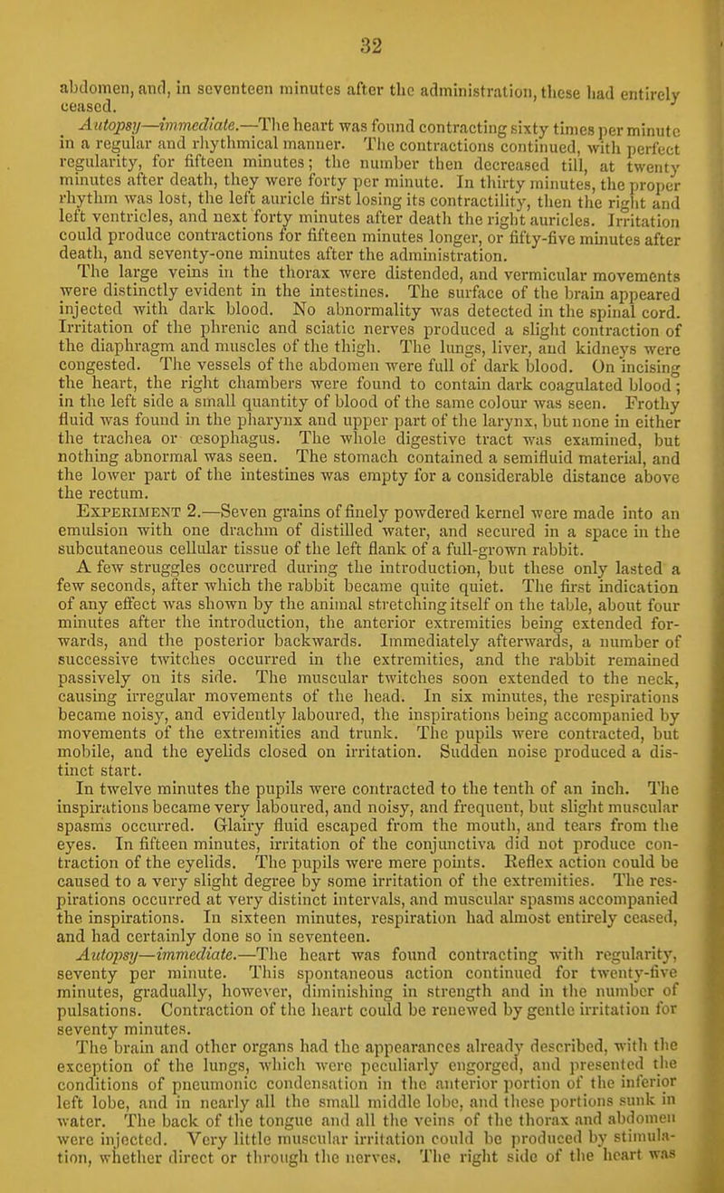 abdomen, and, in seventeen minutes after the administration, these had entirely ceased. Autopsy—immediate.—The heart was found contracting sixty times per minute in a regular and rhythmical manner. The contractions continued, with perfect regularity, for fifteen minutes; the number then decreased till, at twenty minutes after death, they were forty per minute. In thirty minutes, the proper rhythm was lost, the left auricle first losing its contractility, then the riglit and left ventricles, and next forty minutes after death the right auricles. Irritation could produce contractions for fifteen minutes longer, or fifty-five mmutes after death, and seventy-one minutes after the administration. The large veins in the thorax were distended, and vermicular movements were distinctly evident in the intestines. The surface of the brain appeared injected with dark blood. No abnormality was detected in the spinal cord. Irritation of the phrenic and sciatic nerves produced a slight contraction of the diaphragm and muscles of the thigh. The lungs, liver, and kidneys were congested. The vessels of the abdomen were full of dark blood. On incising the heart, the i-ight chambers were found to contain dark coagulated blood; in the left side a small quantity of blood of the same colour was seen. Frothy fluid was found in the pharynx and upper part of the larynx, but none in either the trachea or oesophagus. The wlaolc digestive tract was examined, but nothing abnormal was seen. The stomach contained a semifluid material, and the lower part of the intestines was empty for a considerable distance above the rectum. Experiment 2.—Seven grains of finely powdered kernel were made into an emulsion with one drachm of distilled water, and secured in a space m the subcutaneous cellular tissue of the left flank of a full-grown rabbit. A few struggles occurred during the introduction, but these only lasted a few seconds, after which the rabbit became quite quiet. The first indication of any effect was shown by the animal stretching itself on the table, about four minutes after the introduction, the anterior extremities being extended for- wards, and the posterior backwards. Immediately afterwards, a uumber of successive twitches occurred in the extremities, and the rabbit remained passively on its side. The muscular twitches soon extended to the neck, causing irregular movements of the head. In six muiutes, the respirations became noisy, and evidently laboured, the inspirations being accompanied by movements of the extremities and trunk. The pupils were contracted, but mobile, and the eyeUds closed on irritation. Sudden noise produced a dis- tinct start. In twelve minutes the pupils were contracted to the tenth of an inch. The inspirations became very laboured, and noisy, and frequent, but slight muscular spasms occurred. Glairy fluid escaped from the mouth, and tears from the eyes. In fifteen minutes, irritation of the conjunctiva did not produce con- traction of the eyelids. The pupils were mere pomts. Eefle.x action could be caused to a very slight degree by some irritation of the extremities. The res- pirations occurred at very distinct intervals, and muscular spasms accompanied the inspirations. In sixteen minutes, respiration had almost entirely ceased, and had certainly done so in seventeen. Autopsy—immediate.—Tlie heart was found contracting with regularity, seventy per minute. This spontaneous action continued for twenty-five minutes, gradually, however, diminishing in strength and in the number of pulsations. Contraction of the heart could be renewed by gentle irritation for seventy minutes. The brain and other organs had the appearances already described, with the exception of the lungs, which were peculiarly engorged, and presented the conditions of pneiunonic condensation in the anterior portion of the inferior left lobe, and in nearly all the small middle lobe, and these portions sunk in water. The back of the tongue and all the veins of the thorax and abdomen were injected. Very little muscular irritation could be produced by stimula- tion, whether direct or through the nerves. The right side of the heart w.as