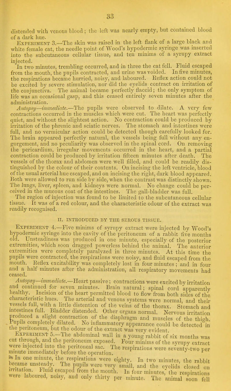 distended with venous blood ; the left was nearly empty, but contained blood of a dark hue. ExPEKiMENT 3.—The skin was raised in the left flank of a large black and white female cat, the needle point of Wood's hypodermic syringe was inserted into the subcutaneous cellular tissue, and ten minims of a syrupy extract injected. In two minutes, trembling occurred, and in three the cat fell. Fluid escaped from the mouth, the pupils contracted, and urine was voided. In five minutes, the respirations became hurried, noisy, and laboured. Eeflex action could not be excited by severe stimulation, nor did the eyelids contract on irritation of the conjunctiva. The animal became perfectly flaccid; the only symptom of life was an occasional gasp, and this ceased entirely seven minutes after the administration. Autopsy—immediate.—The pupils were observed to dilate. A very few contractions occurred in the muscles which were cut. The heart was perfectly quiet, and without the slightest action. No contraction could be produced by irritation of the phrenic and sciatic nerves. The stomach and intestines were full, and no vermicular action could be detected though carefully looked for. The brain appeared perfectly natural, the vessels being full without any en- gorgement, and no peculiarity was observed in the spinal cord. On removing the pericardium, irregular movements occurred in the heart, and a partial contraction could be produced by iri'itation fifteen minutes after death. The vessels of the thorax and abdomen were well filled, and could be readily dis- tinguished by the colour of their contents. On incising the left ventricle, blood of the usual arterial hue escaped, and on incising the right, dark blood appeared. Eoth were allowed to run side by side, when the contrast was distinctly shown. The lungs, liver, spleen, and kidneys were normal. No change could be per- ceived in the mucous coat of the intestines. The gall-bladder was full. The region of injection was found to be limited to the subcutaneous cellular tissue. It was of a red colom-, and the characteristic odour of the extract was readily recognised. ir. INTRODUCED BY THE SEROUS TISSUE. Experiment 4.—Five muiims of syrupy extract were injected by Wood's hypodermic syringe into the cavity of the peritoneum of a rabbit five months old. Unsteadiness was produced in one minute, especially of the posterior extremities, which soon dragged powerless behind the animal. The anterior extremities were completely paralyzed in three minutes. At this time the pupils were contracted, the respirations were noisy, and fluid escaped from the mouth. Reflex excitability was completely lost in four minutes ; and in four and a half minutes after the administration, all respiratory movements had ceased. Autopsy—immediate.—U.GRxt passive; contractions were excited by irritation and continued for seven minutes. Brain natural; spinal cord apparently healthy. _ Incision of the heart permitted blood to flow from both sides of the characteristic hues. The arterial and venous systems were normal and their vessels full, with a little distention of the veins of the thorax. Stomach and mtestmes full. Bladder distended. Other organs normal. Nervous irritation produced a slight contraction of the diaphragm and muscles of the thi-h . 1 upils completely dilated. No inflammatory appearance could be detected^in tlie peritoneum, but the odour of the extract was very evident Experiment 5.-The abdominal wall in a young rabbit of six months was cut through, and the peritoneum exposed. Four minims of the syrupy extract were injected into the peritoneal sac. The respirations were seventy-two per minute nnmediately before the operation, J i^-- In one minute, the respirations were eighty. In two minutes, the rabbit became unsteady. The pupils were very small, and (he eyelids closed o .mtation. 1-luid escaped from the mouth. In four minutes, the respirations were laboured, noisy, and only thirty per minute. The animal soon fell