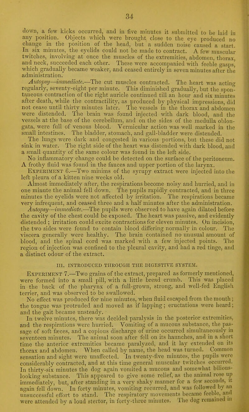 down, a few kicks occurred, and in five minutes it submitted to be laid in any position. Objects which were broiiglit close to the eye produced no change in the position of the head, but a sudden noise caused a start. In_ six minutes, the eyelids could not be made to contract. A few muscular twitches, involving at once the muscles of the extremities, abdomen, thorax, and neck, succeeded each other. These were accompanied with feeble gasps| which gradually became weaker, and ceased entirely in seven minutes after the administration. Autopsy—immediate.—The cut muscles contracted. The heart was acting regularly, seventy-eight per minute. This diminished gradually, but the spon- taneous contraction of the right auricle continued till an hour and six mmutes after death, while the contractility, as produced by physical impressions, did not cease until thirty minutes later. The vessels in the thorax and abdomen were distended. The brain was found injected with dark blood, and the vessels at the base of the cerebellum, and on the sides of the medulla oblon- gata, were full of venous blood. Vermicular action was well marked in the small intestines. The bladder, stomach, and gall-bladder were distended. The lungs were dark and congested in various portions, but these did not sink in water. The right side of the heart was distended with dark blood, and a small quantity of the same colour was found in the left side. No inflammatory change could be detected on the surface of the peritoneum. A frothy fluid was found in the fauces and upper portion of the larynx. Experiment 6.—Two minims of the syrupy extract were injected into the left pleura of a kitten nine Aveeks old. Almost immediately after, the respirations become noisy and hurried, and in one minute the animal fell down. The pupils rapidly contracted, and in three minutes the eyelids were not affected by irritation. The respirations became very infrequent, and ceased three and a half minutes after the administration. Autopsy—immediate.—The pupils were observed to have again dilated before the cavity of the chest could be exposed. The heart was passive, and evidently distended ; irritation could excite contractions for eleven minutes. On incLsion, the two sides were found to contain blood differing normally in colour. The viscera generally were healthy. The brain contained no unusual amount of blood, and the spinal cord was marked with a few injected points. Tiie region of injection was confined to the pleural cavity, and had a red tinge, and a distinct odour of the extract. m. INTRODUCED THROUGH TIIE DIGESTIVE SYSTEM. Experiment 7.—Two grains of the extract, prepared as formerly mentioned, were formed into a small pill, with a little bread crumb. This was placed in the back of the pharynx of a full-grown, strong, and well-fed English tei'rier, and was observed to be swallowed. No effect was produced for nine minutes, when fluid escaped from the mouth; the tongue was protruded and moved as if lapping; eructations were heard; and the gait became unsteady. In twelve minutes, there was decided paralysis in the posterior extremities, and the respirations were hurried. Vomiting of a mucous substance, the pas- sage of soft fsEces, and a copious discharge of urine occurred simultaneously in seventeen minutes. The animal soon after fell on its haunches, and in a short time the anterior extremities became paralyzed, and it lay extended on its thorax and abdomen. When called by name, the head was turned. Common sensation and sight were unaftected. In twenty-five minutes, the pupils were considerably contracted, and at this time general muscular twitches occurred. In thirty-six minutes the dog again vomited a mucous and somewhat bilious- looking substance. This appeared to give some relief, as the animal rose up immediately, but, after standing in a very shaky manner for a few seconds, it again fell down. In forty minutes, vomiting recurred, and was followed by an unsuccessful effort to stand. The respiratory movements became feeble, and were attended by a loud stertor, in forty-three muiutes. The dog remanied in