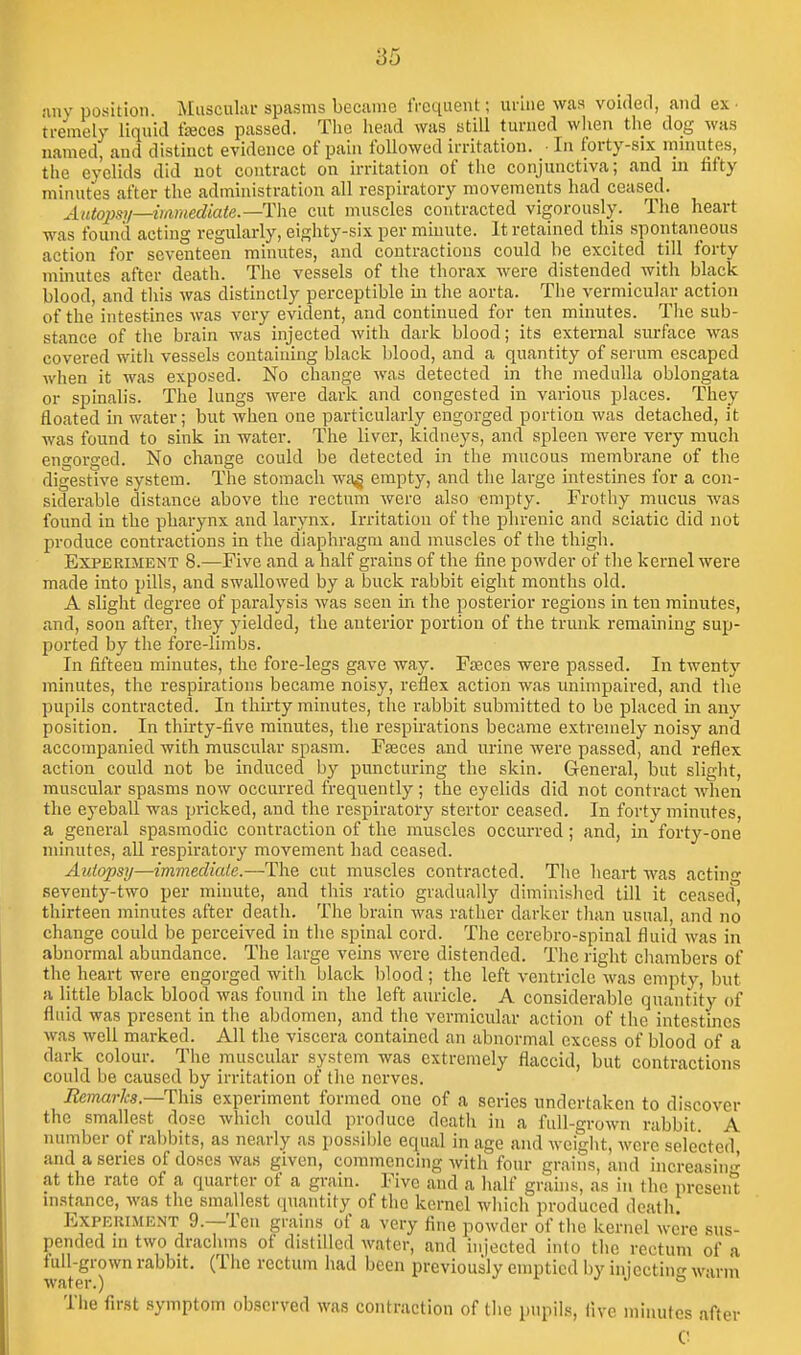 iinv position Muscular spasms beciune iVcquent; urine was voided, and ex- tremely liquid fjBces passed. The head was still turned wiien tlie dog was named, and distinct evidence of pain followed irritation. ■ In forty-six mnuites, the eyelids did not contract on irritation of the conjunctiva; and m fifty minutes after the administration all respiratory movements had ceased. Autopsy—iiamediate.—The cut muscles contracted vigorously. The heart was found acting regularly, eighty-six per minute. It retained this spontaneous action for seventeen minutes, and contractions could be excited till forty minutes after death. The vessels of the thorax were distended with black blood, and tliis was distinctly perceptible in the aorta. The vermicular action of the intestines was very evident, and continued for ten minutes. The sub- stance of the brain was injected with dark blood; its external surface was covered with vessels containing black blood, and a quantity of serum escaped when it was exposed. No change was detected in the medulla oblongata or spinalis. The lungs were dark and congested in various places. They floated in water; but when one particularly engorged portion was detached, it was found to sink in water. The liver, kidneys, and spleen were very much engorged. No change could be detected in the mucous membrane of the digestive system. The stomach wa^ empty, and the large intestines for a con- siderable distance above the rectum were also empty. Frothy mucus was found in the pharynx and larynx. Irritation of the phrenic and sciatic did not produce contractions in the diaphragm and muscles of the thigh. Experiment 8.—Five and a half grains of the fine powder of the kernel were made into pills, and swallowed by a buck rabbit eight months old. A slight degree of paralysis was seen in the posterior regions in ten minutes, and, soon after, they yielded, the anterior portion of the trunk remaining sup- ported by the fore-limbs. In fifteeu minutes, the fore-legs gave way. FsEces were passed. In twenty minutes, the respirations became noisy, reflex action was unimpaired, and the pupils contracted. In thirty minutes, the rabbit submitted to be placed in any position. In thirty-five minutes, the respirations became extremely noisy and accompanied with muscular spasm. Faeces and urine were passed, and reflex action could not be induced by puncturing the skin. General, but slight, muscular spasms now occurred frequently ; the eyelids did not contract when the eyeball was pricked, and the respiratory stertor ceased. In forty minutes, a general spasmodic contraction of the muscles occurred; and, in forty-one minutes, all respiratory movement had ceased. Autopsy—immecliale.—The cut muscles contracted. Tlie heart was actin- seventy-two per minute, and tliis ratio gradually diminislied till it ceased thirteen minutes after death. The brain was rather darker tlian usual, and no change could be perceived in the spinal cord. The cerebro-spinal fluid was in abnormal abundance. The large veins were distended. The right cliambers of the heart were engorged with black blood; the left ventricle was empty, but a little black blood was found in the left auricle. A considerable quantity of fluid was present in the abdomen, and the vermicular action of the intestines was well marked. All the viscera contained an abnormal excess of blood of a dark colour. The muscular system was extremely flaccid, but contractions could be caused by irritation of tlie nerves. Remarks.—T\\i5 experiment formed one of a series undertaken to discover the smallest dose which could produce dnatli in a fuU-o-rown rabbit A number of rabbits, as nearly as possil)le equal in age and weight, were selected and a series of doses was given, commencing with four grains, and increasin<i^ at the rate of a quarter of a grain. Five and a half grains, as in the preseiit instance, was the smallest quantity of the kernel wliich produced death. Experiment 9.—Ten grains of a very fine powder of tlie kernel were sus- pended in two draclims of distilled water, and injected into the rectum of a full-grown rabbit. (The rectum liad been previously emptied by injectinf- warm water.) j j t> The first symptom observed was contraction of the pupils, five minutes after C