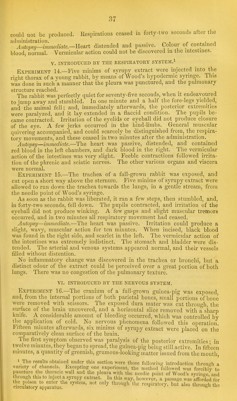 could not be produced. Respirations ceased iu forty-two seconds after the ■■idministration. . , j, i. • j Autops!/—mmediate.—llesiYt distended and passive. Colour of contained blood, normal. Vermicular action could not be discovered in the intestines. V. INTRODUCED BY THE RESPIRATORY SYSTEM.^ Experiment 14.—Five minims of syrupy extract Avere injected into the ri.'-ht thorax of a young rabbit, by means of Wood's hypodermic syringe. This was done iu such a manner that the pleura was punctured, and the pulmonary stl'tic1111*6 I'G&cllGd The rabbit was perfectly quiet for seventy-five seconds, when it endeavoured to jump away and stumbled. In one minute and a half the fore-legs yielded, and the animal fell; and, immediately afterwards, the posterior extremities were paralyzed, and it lav extended in a flaccid condition. The pupils be- came contracted. Irritation of the eyelids or eyeball did not produce closure of the eye. A few jerks occurred in the hind-limbs. General muscular quivering accompanied, and could scarcely be distinguished from, the respu-a- tory movements, and these ceased in two minutes after the administration. A^itopsy—immediate.—The heart was passive, distended, and contained red blood in the left chambers, and dark blood in the right. The vermicular action of the intestines was very slight. Feeble contractions followed irrita- tion of the phrenic and sciatic nerves. The other various organs and viscera were normaL Experiment 15.—The trachea of a full-grown rabbit was exposed, and cut open a short way above the sternum. Five minims of syrupy extract were allowed to run down the trachea towards the lungs, iu a gentle stream, from the needle point of Wood's syringe. As soon as the rabbit was liberated, it ran a few steps, then stumbled, and, in forty-two seconds, fell down. The pupils contracted, and irritation of the eyeball did not produce winking. A few gasps and slight muscular tremors occurred, and in two minutes all respiratory movement had ceased. Autopsy—immediate.—The heart was passive. Irritation could produce a slight, wavy, muscular action for ten mmutes. When incised, black blood was found in the right side, and scarlet in the left. The vermicular action of the intestines was extremely indistinct. The stomach and bladder were dis- tended. The arterial and venous systems appeared normal, and then- vessels filled without distention. No inflammatory change was discovered in the trachea or bronchi, but a distinct odour of the extract could be perceived over a great portion of both lungs. There was no congestion of the pulmonary texture. VI. introduced BY THE NERVOUS SYSTEM. Experiment 16.—The cranium of a full-grown guinea-pig was exposed, and, from the internal portions of both parietal bones, small portions of bone were removed with scissors. The exposed dura mater was cut througli, the surface of tlie brain uncovered, and a horizontal slice removed with a siiarp knife. A considerable amount of bleeding occurred, whicli was controlled by the application of cold. No nervous phenomena followed thi.s operation. Fifteen minutes afterwards, six minims of syrupy extract were placed on tiie comparatively clean surface of the brain. The first symptom observed was paralysis of the posterior extremities; in twelve mmutes, they began to spread, the guinea-pig being still active. In fifteen minutes, a quantity of greenish, grumous-looking matter issued from the mouth, • The results obtainetl under thi.s section were those followin- introduction through a variety of channels. Excepting one experiment, the n.ctho.l followed was forcibly to puncture the thoracic wall and the pleura with the needle point of Wood's .syrince and throuKh this to inject a syrupy extract. In this way, however, a passage was afforded ibr the poison to enter the system, not only through the respiratory, but also througl, the circulatory apparatus. ngu mi,