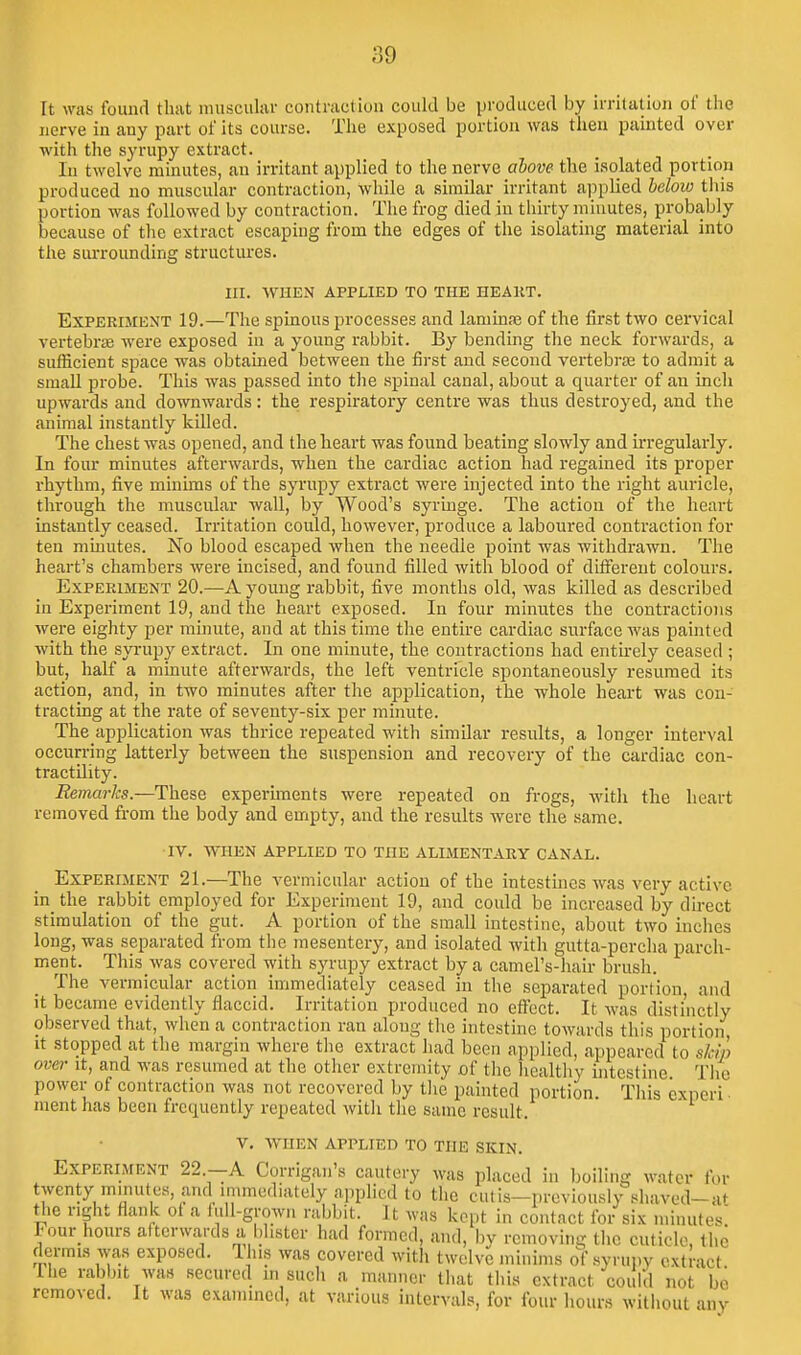 It was found that niuscukr contraction could be iJi-oduced by ii-ritatioii of the nerve in any part of its course. Tlie exposed portion was then painted over with the syrupy extract. In twelve minutes, an irritant applied to the nerve alove the isolated portion produced no muscular contraction, while a similar irritant aj-jplied beloio this portion was followed by contraction. The frog died in thirty minutes, probably because of the extract escaping from the edges of the isolating material into the surrounding structures. III. AVHEN APPLIED TO THE HEART. Experiment 19.—The spinous processes and laniinas of the first two cervical vertebra were exposed in a young rabbit. By bending the neck forwards, a sufficient space was obtained between the first and second vertebrae to admit a small probe. This was passed into the spinal canal, about a quarter of an inch upwards and downwards: the respiratory centre was thus destroyed, and the animal instantly killed. The chest was opened, and the heart was found beating slowly and irregularly. In four minutes afterwards, when the cardiac action had regained its proper rhythm, five minims of the syrupy extract were injected into the right auricle, through the muscular wall, by Wood's syringe. The action of the heart instantly ceased. Irritation could, however, produce a laboured conti'action for ten minutes. No blood escaped when the needle point was withdrawn. The heart's chambers were incised, and found filled with blood of different colours. Experiment 20.—A young rabbit, five months old, was killed as described in Experiment 19, and the heart exposed. In four minutes the contractions were eighty per minute, and at this time the entire cardiac surface was painted with the syi-upy extract. In one minute, the contractions had entu-ely ceased ; but, half a minute afterwards, the left ventricle spontaneously resumed its action, and, in two minutes after the application, the whole heart was con- tracting at the rate of seventy-six per minute. The application was thrice repeated with similar residts, a longer interval occurring latterly between the suspension and recovery of the cardiac con- tractility. Remarks.—These experiments were repeated on frogs, with the heart removed from the body and empty, and the results were the same. IV. WHEN applied TO THE ALIMENTARY CANAL. Experiment 21.—The vermicular action of the intestines was very active in_ the rabbit employed for Experiment 19, and could be increased by direct stimulation of the gut. A portion of the small intestine, about two inches long, was separated from the mesentery, and isolated with gutta-percha parch- ment. This was covered with syrupy extract by a camel's-hair brush. The vermicular action immediately ceased in the separated portion and it became evidently flaccid. Irritation produced no eff'ect. It was distinctly observed that, when a contraction ran along the intestine towards this portion It stopped at the margin where the extract had been applied, appeared to skip over It, and was resumed at the other extremity of the liealtliy intestine Tlie power of contraction was not recovered by tlie painted portion. This experi- ment has been frequently repeated witli tlie same result. V, WHEN applied TO THE SKIN. Experiment 22.—A Corrigan's cautery was placed in boiling water for twenty minutes, and immediately applied to tlic cutis—previously shaved-at the right flank of a lull-grown rabbit. It was kept in contact for six minutes Four hours afterwards a blister had formed, and, by removing the cuticle, the dermis was exposed. 1 us was covered with twelve minims of .syrupy extract Ihe rabbit was secured m such a manner tliat this extract could not bo removed. It was exannncd, at various intervals, for four hours without any