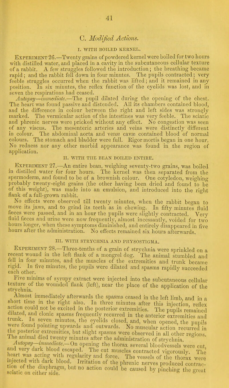 C. Modified Actions. I. WITH BOILED KERNEL. Experiment 26.—Twenty grains of powdei-ed kernel were boiled for two hours with distilled water, and placed in a cavity in the subcutaneous cellular texture of a rabbit. A few struggles followed the introduction; the breathing became rapid; and the rabbit fell dovra in four minutes. The pupils contracted; very feeble struggles occurred when the rabbit was lifted; and it remained in any position. In six minutes, the reflex function of the eyelids was lost, and in seven the respii'ations had ceased. Autopsy—viimecUate.—The jDupil dilated during the opening of the chest. The heart was found passive and distended. All its chambers contained blood, and the difference in colour between the right and left sides was strongly marked. The vermicular action of the intestines was very feeble. The sciatic and phrenic nerves were pricked without any effect. No congestion was seen of any viscus. The mesenteric arteries and veins were distinctly different in colour. The abdominal aorta and venae cavte contained blood of normal colours. The stomach and bladder were full. Rigor mortis began in one hour. No redness nor any other morbid appearance was found in the region of application. II. WITH THE BEAN BOILED ENTIRE. Experiment 27.—An entire bean, weighing seventy-two grains, was boiled in distilled water for four hours. The kernel was then separated from the spermoderra, and found to be of a brownish colour. One cotyledon, weighing probably twenty-eight grains (the other having been dried and found to be of this weight), was made into an emulsion, and introduced into the right flank of a full-grown rabbit. No effects were observed till twenty mmutes, when the rabbit began to move its jaws, and to grind its teeth as in chewing. In fifty minutes fluid fasces were passed, and in an hour the pupils were slightly contracted. Very fluid fiBces and urine were now frequently, almost incessantly, voided for two hours longer, when these symptoms diminished, and entirely disappeared in five hours after the administration. No effects remained six hours af'terM'ards. III. WITH strychnia AND PHYSOSTIGMA. Experiment 28.—Three-tenths of a gram of strychnia Avere sprinkled on a recent wound in the left flank of a mongrel dog. The animal stumbled and fell in four minutes, and the muscles of the extremities and trunk became rigid. In five mmutes, the pupils were dilated and spasms rapidly succeeded each other. Five minims of syrupy extract were injected into the subcutaneous cellular texture of the wounded flank (left), near the place of the application of the strychnia. Almost immediately afterwards the spasms ceased in the left limb and in a short time in the right also. In three minutes after this injection, reflex action could not be excited in the posterior extremities. The pupils remained dilated, and clonic spasms frequently recurred in the anterior extremities and trunk. In seven minutes, the eyelids closed, and, when opened, the pupHs were found pointing upwards and outwards. No muscular action recurred hi the posterior extremities, but slight spasms were observed in all other regions 1 he animal died twenty minutes after the administration of strychnia Autojwj—mmediale.-On opening the thorax several bloodvessels were cut and very dark blood escaped. The cut muscles contracted vigorously. The heart was acting with regularity and force. The vessels of the thorlx were injected with dark blood. Irritation of the phrenic nerves produced contrac- tion of the diaphragm, but no action could be caused bv pinching the reat sciatic on either side. ^ i-t,'^.«ii