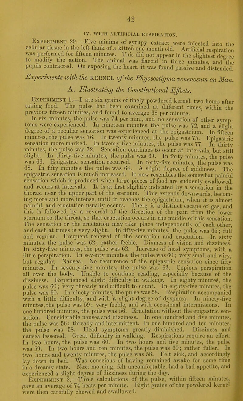 IV. WITH AUTIFICIAL RESPIRATION. Experiment 29.—Five minims of syrupy extract were injected into the cellular tissue in the left flank of a kitten one month old. ArtiHcial respiration was performed for fifteen minutes. This did not appear in the slightest degree to modify the action. The animal was flaccid in three minutes, and the pupils contracted. On exposing the heart, it was found passive and distended. Experiments with the kernel of the Phjosostigma venenosum on Man. A. Illustrating the Constitutional Effects. Experiment 1.—I ate six gi-ains of finely-powdered kernel, two hours after taking food. The pulse had been examined at different times, within the previous fifteen minutes, and found to average 68 per minute. In six minutes, the pulse was 74 per min., and no sensation of other symp- toms were experienced. In nineteen minutes, the pulse was 72, and a slight degree of a peculiar sensation was experienced at the epigastrium. In fifteen minutes, the pulse was 76. In twenty minutes, the pulse was 75. Epigastric sensation more marked. In twenty-five minutes, the pulse was 77. In thirtv minutes, the pulse was 72. Sensation continues to occur at intervals, but still slight. In thirty-five minutes, the pulse was 69. In forty minutes, the pulse was 66. Epigastric sensation recurred. In forty-five minutes, the pulse was 68. In fifty minutes, the pulse was 64. A slight degree of giddiness. The epigastric sensation is much increased. It now resembles the somewhat painful sensation which is produced when large pieces of food are suddenly swallowed, and recurs at intervals. It is at first slightly indicated by a sensation in the thorax, near the upper part of the sternum. This extends downwards, becom- ing more and more intense, until it reaches the epigastrium, when it is almost painful, and eructation usually occurs. There is a distinct escape of gas, and this is followed by a reversal of the direction of the pain from the lower sternum to the throat, so that eructation occurs in the middle of this sensation. The sensation or the eructation may take place independently of each other, and each at times is very slight. In fifty-five minutes, the pulse was 65; full and regular. Frequent renewal of the sensation and eructation. In sixty minutes, the pulse was 62; rather feeble. Dimness of vision and dizziness. In sixty-five minutes, the pulse was 62. Increase of head symptoms, wnth a little perspiration. In seventy minutes, the pulse was 60; very small and wiry, but regular. Nausea. No recurrence of the epigastric sensation since fifty minutes. In seventy-five minutes, the pulse was 62. Copious perspiration all over the body. Unable to continue reading, especially because of the dizziness. Experienced slight difficulty in walking. In eighty minutes, the pulse was 60; very thready and difficult to count. In eighty-five minutes, the pulse was 60. In ninety minutes, the pulse was 58. Eespiration accompanied with a little difficulty, and with a slight degree of dyspnaa. In ninety-five minutes, the pulse was 59 ; very feeble, and with occasional intermissions. In one hundred minutes, the pulse was 56. Eructation without the epigastric sen- sation. Considerable nausea and dizziness. In one hundred and five minutes, the pulse was 56; thready and intermittent. In one hundred and ten minutes, the pulse was 58. Head symptoms greatly dimhiished. Dizziness and nausea lessened. Great difficulty in walking. Respirations require an effort. In two hours, the pulse Avas 60. In two hours and five minutes, the pulse was 59. In two hours and ten minutes, the pulse was 60; rather fuller. In two hours and twenty minutes, the pulse was 58. Felt sick, and accordingly lay down in bed. Was conscious of having remained awake for some time in a dreamy state. Next morning, felt uncomfortable, had a bad appetite, and experienced a slight degree of dizziness during the day. Expekimknt 2.—Three calculations of the pulse, within fifteen minutes, gave an average of 74 beats per minute. Eight grains of the powdered kernel were then carefully chewed and swallowed.