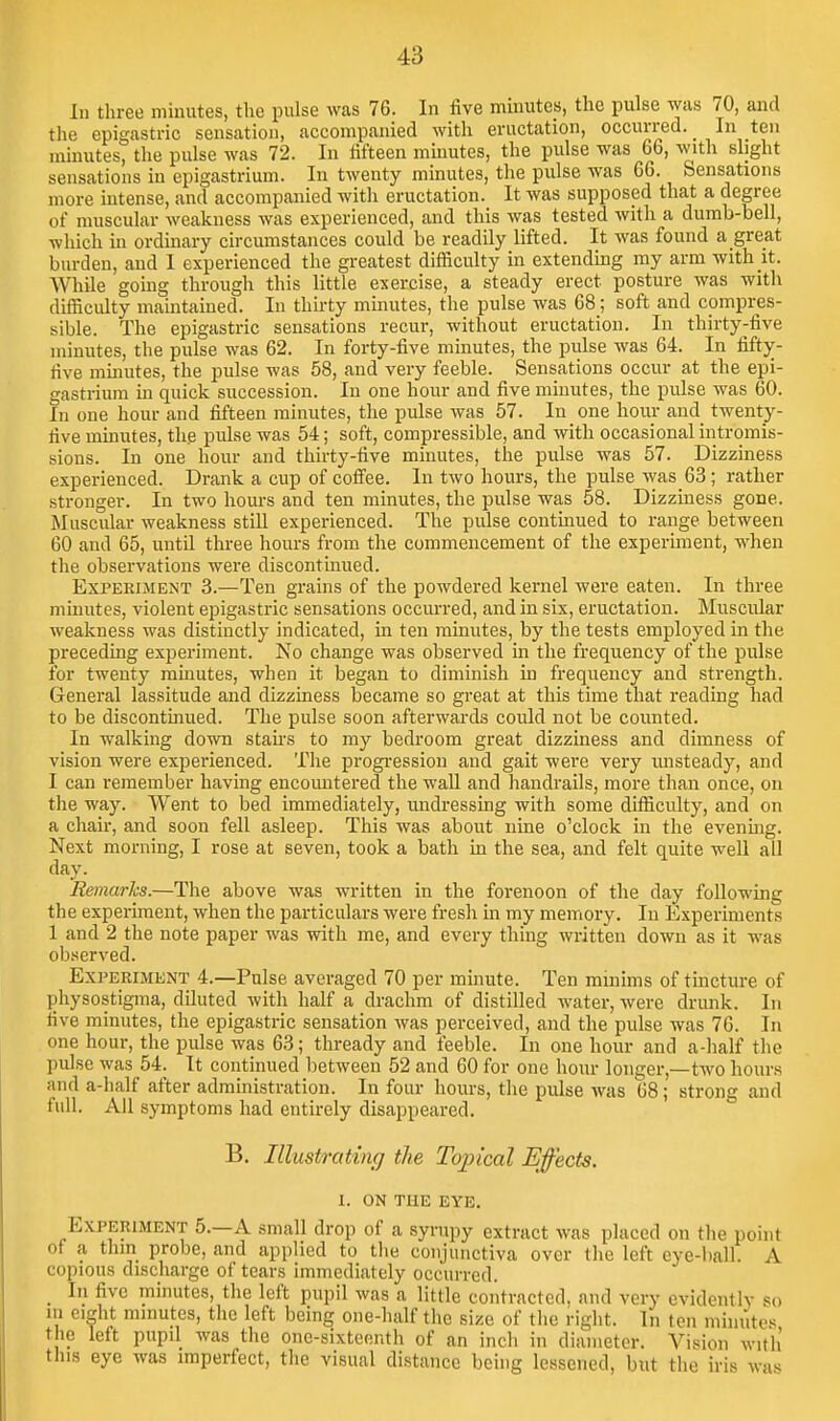 In three minutes, the pulse was 76. In live mmutes, the pulse was 70, and the epigastric sensation, accompanied with eructation, occurred. In ten minutes, the pulse was 72. In fifteen minutes, the pulse was 66, with slight sensations in epigastrium. In twenty minutes, the pulse was 66. Sensations more intense, and accompanied with eructation. It was supposed that a degree of muscular weakness was experienced, and this was tested with a dumb-bell, which in ordinary circumstances could be readily lifted. It was found a great burden, and I experienced the greatest difficulty in extending my arm with it. While going through this little exercise, a steady erect posture was with difficulty maintained. In thirty minutes, the pulse was 68; soft and compres- sible. The epigastric sensations recur, without eructation. In thirty-five minutes, the pulse was 62. In forty-five minutes, the pulse was 64. In fifty- five minutes, the pulse was 58, and very feeble. Sensations occur at the epi- gastrium in quick succession. In one hour and five minutes, the pulse was 60. In one hour and fifteen minutes, the pulse was 57. In one hour and twenty- five minutes, the pulse was 54; soft, compressible, and with occasional intromis- sions. In one hour and thirty-five minutes, the pulse was 57. Dizziness experienced. Drank a cup of cofi'ee. In two hours, the pulse was_63; rather stronger. In two hours and ten minutes, the pulse was 58. Dizziness gone. Muscular weakness stiU experienced. The pulse continued to range between 60 and 65, until three hours from the commencement of the experiment, when the observations were discontinued. Experiment 3.—Ten grains of the powdered kernel were eaten. In three minutes, violent epigastric sensations occurred, and in six, eructation. Muscular weakness was distinctly indicated, in ten mmutes, by the tests employed in the preceding experiment. No change was observed in the frequency of the pulse for twenty ramutes, when it began to diminish in frequency and strength. General lassitude and dizziness became so great at this time that reading had to be discontinued. The pulse soon afterwards could not be counted. In walking down stairs to my bedroom great dizziness and dimness of vision were experienced. The progi-ession and gait were very unsteady, and I can remember having encountered the wall and handrails, more than once, on the way. Went to bed immediately, imdressing with some difficulty, and on a chair, and soon fell asleep. This was about nine o'clock in the evening. Next morning, I rose at seven, took a bath in the sea, and felt quite well all day. Remarlcs.—The above was written in the forenoon of the day following the experiment, when the particulars were fresh in my memory. In Experiments 1 and 2 the note paper was with me, and every thing written down as it was observed. Experiment 4.—Pulse averaged 70 per minute. Ten minims of tincture of physostigma, diluted with half a drachm of distilled water, were drunk. In five minutes, the epigastric sensation was perceived, and the pulse was 76. In one hour, the pulse was 63; thready and feeble. In one hour and a-half the pulse was 54. It continued l)etween 52 and 60 for one hour longer,—two hour.s and a-half after administration. In four hours, the pulse was 68; strong and full. All symptoms had entirely disappeared. B. Illustrating the Topical Effects. 1. ON THE EYE. Experiment 5.—A small drop of a syrupy extract was placed on the point of a thin probe, and applied to the conjunctiva over the left eye-ball. A copious discharge of tears immediately occurred. _ In five minutes, the left pupil was a little contracted, and very evidently so 111 eight minutes, the left being one-half the size of the right. In ten minutes the left pupil was the one-sixteenth of an inch in diameter. Vision with this eye was imperfect, the visual distance being lessened, but the iris wa-*