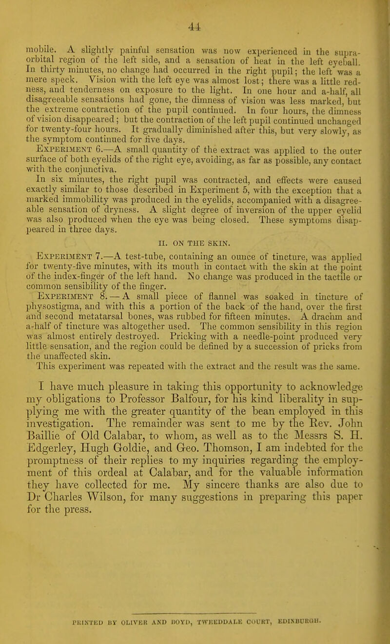 mobile. A slightly painful sensation was now experienced In the supra- orbital region of the left side, and a sensation of heat in the left eyeball. In thirty minutes, no change had occurred in the right pupil; the left was a mere speck. Vision with the left eye was almost lost; there was a little red- ness, and tenderness on exposure to the light. In one hour and a-lialf, all disagreeable sensations had gone, the dimness of vision was less marked, but the extreme contraction of the pupil continued. In four hours, the dminess of vision disappeared; but the contraction of tlie left pupil continued unchanged for twenty-four hours. It gradually dhninished after tliis, but very slowly, as the symptom continued for live days. Experiment 6.—A small quantity of the extract was applied to the outer surface of both eyelids of the right eye, avoiding, as far as possible, any contact with the conjunctiva. In six minutes, the right pupil was contracted, and effects were caused exactly similar to those described in Experiment 5, with the exception that a marked immobility was produced in the eyelids, accompanied with a disagree- able sensation of dryness. A slight degree of inversion of the upper eyelid was also produced when the eye was being closed. These symptoms disap- peared in three days. II. ON THE SKIN. Experiment 7.—A test-tube, containing an ounce of tincture, was applied for twenty-five minutes, with its mouth in contact with the skm at the point of the index-finger of the left hand. No change was produced in the tactile or common sensibility of the finger. Experiment 8. — A small piece of flannel was soaked in tincture of physostigma, and with this a portion of the back of the hand, over the fij-st and second metatarsal bones, was rubbed for fifteen minutes. A drachm and a-half of tincture was altogether used. The common sensibility in this region was almost entirely destroyed. Pricking with a needle-point produced very little sensation, and the region could be defined by a succession of pricks from the unaffected skin. This experiment was repeated with the extract and the restdt was the same. I have much pleasure in taking this oppoi-tunity to acknowledge my obligations to Professor Balfour, for his kind liberality in sup- plying me with the greater quantity of the bean employed in this investigation. The remainder was sent to me by the Rev. John Baillie of Old Calabar, to whom, as well as to the Messrs S. H. Edgerley, Hugh Goldie, and Geo. Thomson, I am indebted for the promptness of their replies to my inquiries regarding the employ- ment of this ordeal at Calabar, and for the valuable information they have collected for me. My sincere thanks are also due to Dr Charles Wilson, for many suggestions in preparing this paper for the press. PKINTED IIV OLIVER AND nOYIi, TWKEDUALE COURT, EDISBUROH.
