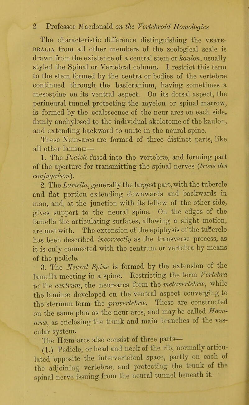 The characteristic difference distinguishing the verte- BRALiA from all other members of the zoological scale is drawn from the existence of a central stem or Icaulon, usually styled the Spinal or Vertebral column. I restrict this term to the stem formed by the centra or bodies of the vertebrae continued through the basicranium, having sometimes a mesospine on its ventral aspect. On its dorsal aspect, the perineural tunnel protecting the myelon or spinal marrow, is formed by the coalescence of the neur-arcs on each side, firmly anchylosed to the individual skelotome of the kaulon, and extending backward to unite in the neural spine. These Neur-arcs are formed of three distinct parts, like all other laminae— 1. The Pedicle fused into the vertebrte, and forming part of the aperture for transmitting the spinal nerves {trous des conjugaison). 2. The Lamella, generally the largest part, with the tubercle and flat portion extending downwards and backwards in man, and, at the junction with its fellow of the other side, gives support to the neural spine. On the edges of the lamella the articulating surfaces, allowing a slight motion, are met with. The extension of the epiphysis of the tubercle has been described incorrectly as the transverse process, as it is only connected with the centrum or vertebra by means of the pedicle. 3. The Feural Spine is formed by the extension of the lamella meeting in a spine. Eestricting the term Vertebra to*the centrum, the neur-arcs form the metavertehrce, while the laminae developed on the ventral aspect converging to the sternum form the provertebrce. These are constructed on the same plan as the neur-arcs, and may be called Hcem- arcs, as enclosing the trunk and main branches of the vas- cular system. The Heera-arcs also consist of three parts— (1.) Pedicle, or head and neck of the rib, normally articu- lated opposite the intervertebral space, partly on each of the adjoining vertebrro, and protecting the trunk of the spinal nerve issuing from the neural tunnel beneath it.