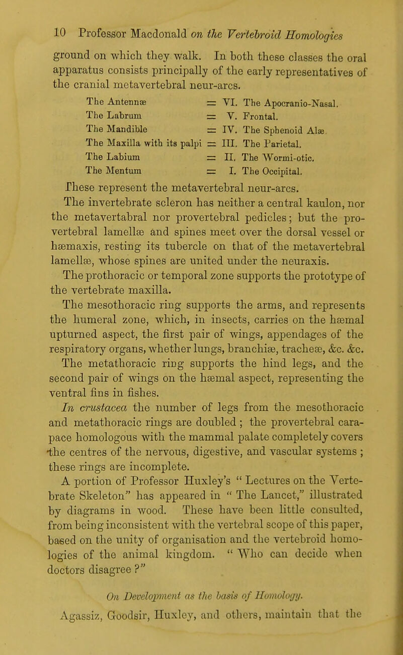 ground on which they walk. In both these classes the oral apparatus consists principally of the early representatives of the cranial metavertebral neur-arcs. The Antennae = VI. The Apocranio-Nasal. The Labrum = V. Frontal. The Mandible = IV, The Sphenoid Alee The Maxilla with its palpi = III. The Parietal. The Labium = II. The Wormi-otic, The Mentum = I. The Occipital. These represent the metavertebral neur-arcs. The invertebrate scleron has neither a central kaulon, nor the metavertabral nor prevertebral pedicles; but the pro- vertebral lamellae and spines meet over the dorsal vessel or haemaxis, resting its tubercle on that of the metavertebral lamellfe, whose spines are united under the neuraxis. The prothoracic or temporal zone supports the prototype of the vertebrate maxilla. The mesothoracic ring supports the arms, and represents the humeral zone, which, in insects, carries on the haemal upturned aspect, the first pair of wings, appendages of the respiratory organs, whether lungs, branchias, tracheae, &c. &c. The metathoracic riug supports the hind legs, and the second pair of wings on the haemal aspect, representing the ventral fins in fishes. In Crustacea the number of legs from the mesothoracic and metathoracic rings are doubled ; the prevertebral cara- pace homologous with the mammal palate completely covers •the centres of the nervous, digestive, and vascular systems ; these rings are incomplete, A portion of Professor Huxley's  Lectures on the Verte- brate Skeleton has appeared in  The Lancet, illustrated by diagrams in wood. These have been little consulted, from being inconsistent with the vertebral scope of this paper, based on the unity of organisation and the vertebroid homo- logies of the animal kingdom.  Who can decide when doctors disagree ? On Development as the bask of Homology. Agassiz, Goodsir, Huxley, and otlicrs, maintain that the