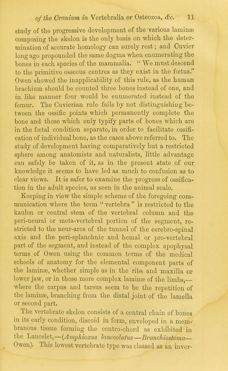 study of the progressive development of the various laminee composing the skelon is the only basis on which the deter- mination of accurate homology can surely rest; and Cuvier long ago propounded the same dogma when enumerating the bones in each species of the mammalia.  We must descend to the primitive osseous centres as they exist in the foetus. Owen showed the inapplicability of this rule, as the human brachium should be counted three bones instead of one, and in like manner four would be enumerated instead of the femur. The Cuvierian rule fails by not distinguishing be- tween the ossific points which permanently complete the bone and those which only typify parts of bones which are in the foetal condition separate, in order to facilitate ossifi- cation of individual bone, as the cases above referred to. The study of development having comparatively but a restricted sphere among anatomists and naturalists, little advantage can safely be taken of it, as in the present state of our knowledge it seems to have led as much to confusion as to clear views. It is safer to examine the progress of ossifica- tion in the adult species, as seen in the animal scale. Keeping in view the simple scheme of the foregoing com- munication where the term vertebra is restricted to the kaulon or central stem of the vertebral column and the peri-neural or meta-vertebral portion of the segment, re- stricted to the neur-arcs of the tunnel of the cerebro-spinal axis and the peri-splanchnic and hemal or pro-vertebral part of the segment, and instead of the complex apophysal terms of Owen using the common terms of the medical schools of anatomy for the elemental component parts of the laminse, whether simple as in the ribs and maxilla or lower jaw, or in those more complex laminse of the limbs,— where the carpus and tarsus seem to be the repetition of the laminse, branching from the distal joint of the lamella or second part. The vertebrate skelon consists of a central chain of bones in its early condition, discoid in form, enveloped in a mem- branous tissue forming the centro-chord as exliibited in the Lancelet,—{Amphioxus lanceolatus—Branchiostoma— Owen). This lowest vertebrate type was classed as an invcr-