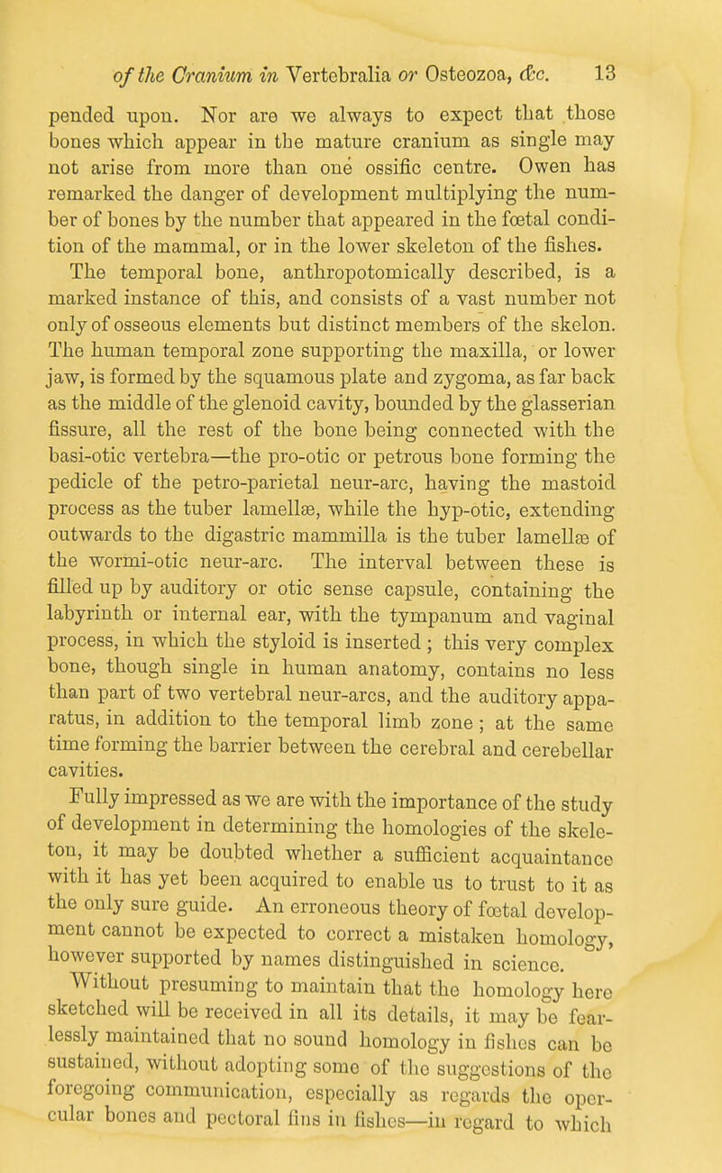 pended upon. Nor are we always to expect that those bones which appear in the mature cranium as single may not arise from more than one ossific centre. Owen has remarked the danger of development multiplying the num- ber of bones by the number that appeared in the foetal condi- tion of the mammal, or in the lower skeleton of the fishes. The temporal bone, anthropotomically described, is a marked instance of this, and consists of a vast number not only of osseous elements but distinct members of the skelon. The human temporal zone supporting the maxilla, or lower jaw, is formed by the squamous plate and zygoma, as far back as the middle of the glenoid cavity, bounded by the glasserian fissure, all the rest of the bone being connected with the basi-otic vertebra—the pro-otic or petrous bone forming the pedicle of the petro-parietal neur-arc, having the mastoid process as the tuber lamellas, while the hyp-otic, extending outwards to the digastric mammilla is the tuber lameUte of the wormi-otic neur-arc. The interval between these is filled up by auditory or otic sense capsule, containing the labyrinth or internal ear, with the tympanum and vaginal process, in which the styloid is inserted ; this very complex bone, though single in human anatomy, contains no less than part of two vertebral neur-arcs, and the auditory appa- ratus, in addition to the temporal limb zone ; at the same time forming the barrier between the cerebral and cerebellar cavities. Fully impressed as we are with the importance of the study of development in determining the homologies of the skele- ton, it may be doubted whether a sufScient acquaintance with it has yet been acquired to enable us to trust to it as the only sure guide. An erroneous theory of foetal develop- ment cannot be expected to correct a mistaken homology, however supported by names distinguished in science. Without presuming to maintain that the homology here sketched will be received in all its details, it may be fear- lessly maintained that no sound homology in fishes can be sustained, without adopting some of the suggestions of the foregoing communication, especially as regards the oper- cular bones and pectoral fins iu fishes—in regard to which