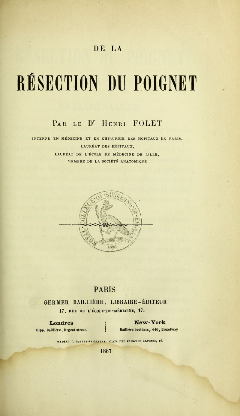 DE LA RÉSECTION DU POIGNET Par le Dr Henri FOLET INTERNE EN MEDECINE ET EN CHIRURGIE DES HÔPITAUX DE PARIS, LAURÉAT DES HÔPITAUX, LAURÉAT DE L'ECOLE DE MÉDECINE DE LILLE, MEMBRE DE LA SOCIÉTÉ ANATOMIQUE PARIS GERMER RAILLIÈRE, LIRRAIRE-ÉDITEUR 17, RUE DE l'école-de-médecine, 17. Londres [ New-York Ulpp. Bàillière, Regent strcet. j Baillière brothers, 440, Broadway MADRID C. EAILLY-BAILLIBRE, PLAZA DEL PRINCIPE ALÏONSO, l6. 1867
