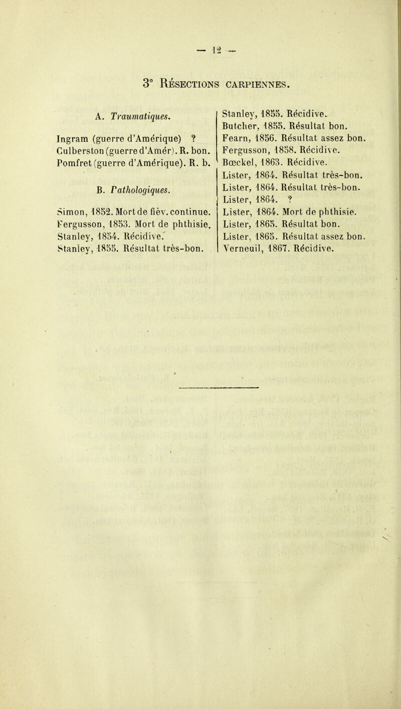 3° RÉSECTIONS CARPIBNNES. A. Traumatiques. Ingram (guerre d'Amérique) ? Culberston (guerre d'Amer). R. bon. Pomfret (guerre d'Amérique). R. b. B. Pathologiques. Simon, 1852. Mort de fièv. continue. Fergusson, 1853. Mort de phthisie. Stanley, 1854. Récidive.'' Stanley, 1855. Résultat très-bon. Stanley, 1855. Récidive. Butcher, 1855. Résultat bon. Fearn, 1856. Résultat assez bon. Fergusson, 1858. Récidive. Bœckel, 1863. Récidive. Lister, 1864. Résultat très-bon. Lister, 1864. Résultat très-bon. Lister, 1864. ? Lister, 1864. Mort de phthisie. Lister, 1865. Résultat bon. Lister, 1865. Résultat assez bon. Verneuil, 1867. Récidive.