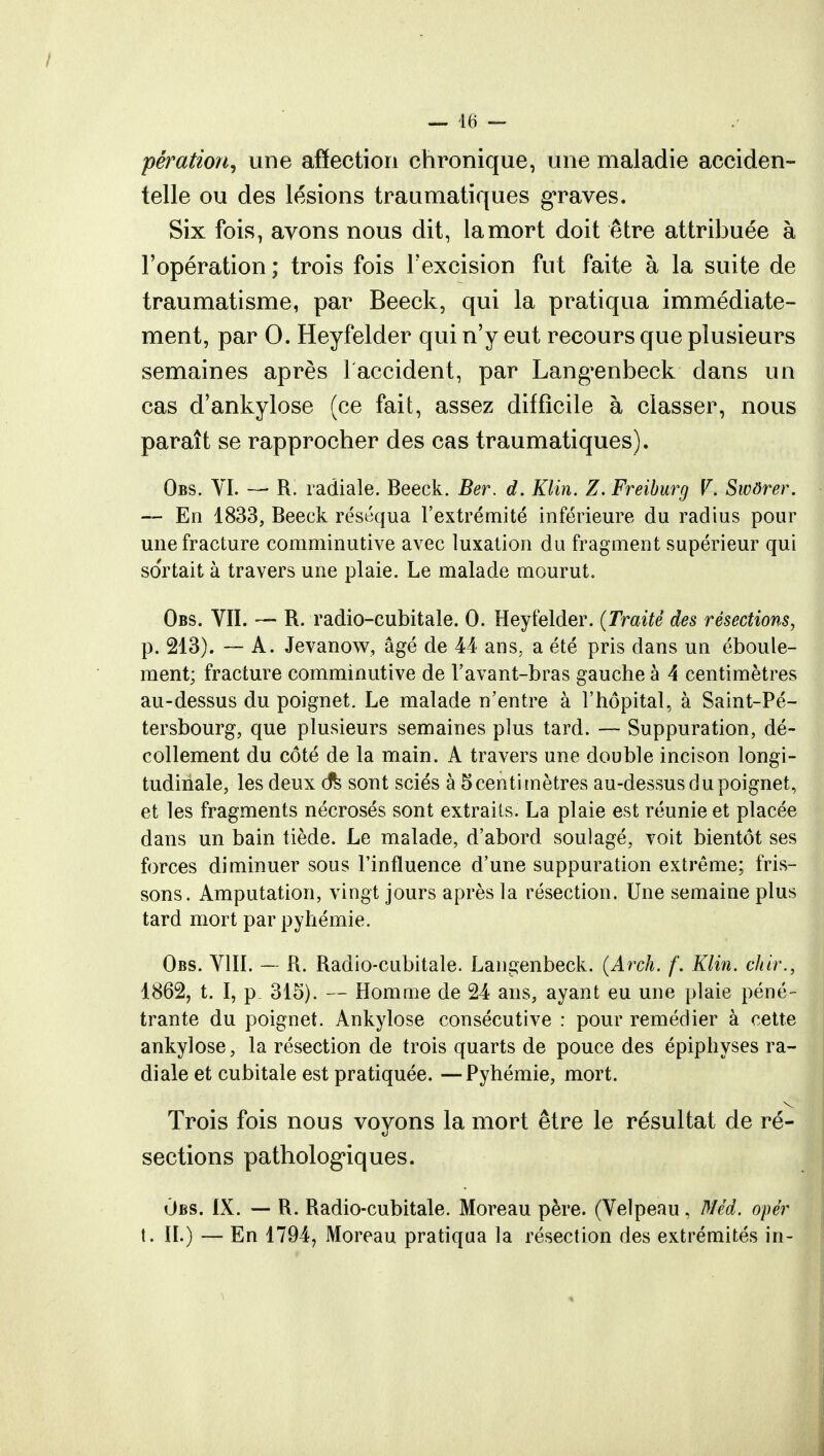 pération, une affection chronique, une maladie acciden- telle ou des lésions traumatiques graves. Six fois, avons nous dit, la mort doit être attribuée à l'opération ; trois fois Fexcision fut faite à la suite de traumatisme, par Beeck, qui la pratiqua immédiate- ment, par 0. Heyfelder qui n'y eut recours que plusieurs semaines après 1 accident, par Lang^enbeck dans un cas d'ankylose (ce fait, assez difficile à classer, nous paraît se rapprocher des cas traumatiques). Obs. VI. — R. radiale. Beeck. Ber. d. Klin. Z. Freiburg V. Swôrer. — En 1833, Beeck réséqua l'extrémité inférieure du radius pour une fracture comminutive avec luxation du fragment supérieur qui so'rtait à travers une plaie. Le malade mourut. Obs. VII. — R. radio-cubitale. 0. Heyfelder. (Traité des résections, p. 213). — A. Jevanow, âgé de 44 ans, a été pris dans un éboule- ment; fracture comminutive de r avant-bras gauche à 4 centimètres au-dessus du poignet. Le malade n'entre à l'hôpital, à Saint-Pé- tersbourg, que plusieurs semaines plus tard. — Suppuration, dé- collement du côté de la main. A travers une double incison longi- tudinale, les deux ô% sont sciés à 5 centimètres au-dessus du poignet, et les fragments nécrosés sont extraits. La plaie est réunie et placée dans un bain tiède. Le malade, d'abord soulagé, voit bientôt ses forces diminuer sous l'influence d'une suppuration extrême; fris- sons. Amputation, vingt jours après la résection. Une semaine plus tard mort par pyhémie. Obs. VIII. — R. Radio-cubitale. Langenbeck. (Arch. f. Klin. ckir., 1862, t. I, p 315). — Homme de 24 ans, ayant eu une plaie péné- trante du poignet. Ankylose consécutive : pour remédier à cette ankylose, la résection de trois quarts de pouce des épiphyses ra- diale et cubitale est pratiquée. —Pyhémie, mort. Trois fois nous voyons la mort être le résultat de ré- sections pathologiques. Obs. IX. — R. Radio-cubitale. Moreau père. (Velpeau, Méd. opér t. II.) — En 1794, Moreau pratiqua la résection des extrémités in-