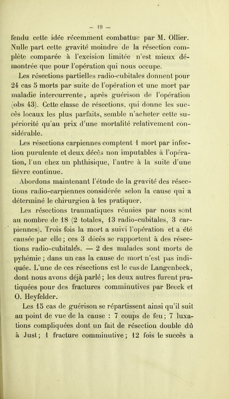 fendu cette idée récemment combattue par M. Ollier. Nulle part cette gravité moindre de la résection com- plète comparée à l'excision limitée n'est mieux dé- montrée que pour l'opération qui nous occupe. Les résections partielles radio-cubitales donnent pour 24 cas 5 morts par suite de l'opération et une mort par maladie intercurrente, après guérison de l'opération (obs 43). Cette classe de résections, qui donne les suc- cès locaux les plus parfaits, semble n'acheter cette su- périorité qu'au prix d'une mortalité relativement con- sidérable. Les résections carpiennes comptent 1 mort par infec- tion purulente et deux décès non imputables à l'opéra- tion, F un chez un phthisique, l'autre à la suite d'une lièvre continue. Abordons maintenant l'étude de la gravité des résec- tions radio-carpiennes considérée selon la cause qui a déterminé le chirurgien à les pratiquer. Les résections traumatiques réunies par nous sont au nombre de 18 (2 totales, 13 radio-cubitales, 3 car- piennes). Trois fois la mort a suivi l'opération et a été causée par elle ; ces 3 décès se rapportent à des résec- tions radio-cubitales. — 2 des malades sont morts de pyhémie ; dans un cas la cause de mort n'est pas indi- quée. L'une de ces résections est le cas de Lang'enbeck, dont nous avons déjà parlé ; les deux autres furent pra- tiquées pour des fractures comminutives par Beeck et 0. Heyfelder. Les 15 cas de g^uérison se répartissent ainsi qu'il suit au point de vue de la cause : 7 coups de feu ; 7 luxa- tions compliquées dont un fait de résection double dû à Just; 1 fracture comminutive; 12 fois le succès a