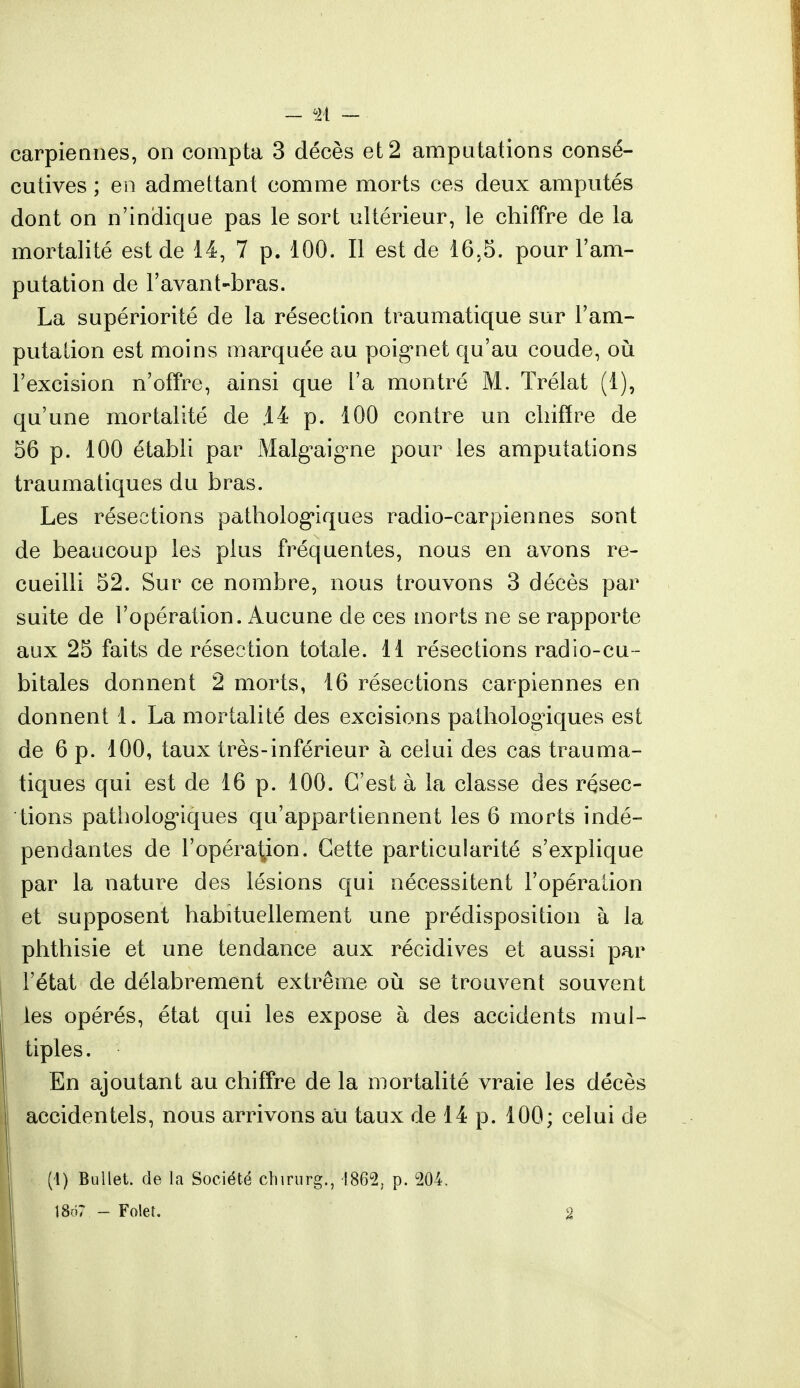 - <à - carpieanes, on compta 3 décès et 2 amputations consé- cutives ; en admettant comme morts ces deux amputés dont on n'indique pas le sort ultérieur, le chiffre de la mortalité est de 14, 7 p. 100. Il est de 16,5. pour l'am- putation de l'avant-bras. La supériorité de la résection traumatique sur l'am- putation est moins marquée au poignet qu'au coude, où l'excision n'offre, ainsi que l'a montré M. Trélat (1), qu'une mortalité de .14 p. 100 contre un chiffre de 56 p. 100 établi par Malg^aigne pour les amputations traumatiques du bras. Les résections pathologiques radio-carpiennes sont de beaucoup les plus fréquentes, nous en avons re- cueilli 52. Sur ce nombre, nous trouvons 3 décès par suite de l'opération. Aucune de ces morts ne se rapporte aux 25 faits de résection totale. 11 résections radio-cu - bitales donnent 2 morts, 16 résections carpiennes en donnent 1. La mortalité des excisions pathologiques est de 6 p. 100, taux très-inférieur à celui des cas trauma- tiques qui est de 16 p. 100. C'est à la classe des résec- tions pathologiques qu'appartiennent les 6 morts indé- pendantes de l'opération. Cette particularité s'explique par la nature des lésions qui nécessitent l'opération et supposent habituellement une prédisposition à la phthisie et une tendance aux récidives et aussi par l'état de délabrement extrême où se trouvent souvent les opérés, état qui les expose à des accidents mul- tiples . En ajoutant au chiffre de la mortalité vraie les décès accidentels, nous arrivons au taux de 14 p. 100; celui de (4) Bullet. de la Société chirurg., -1862, p. 204, 18ô7 - Foiet. 2