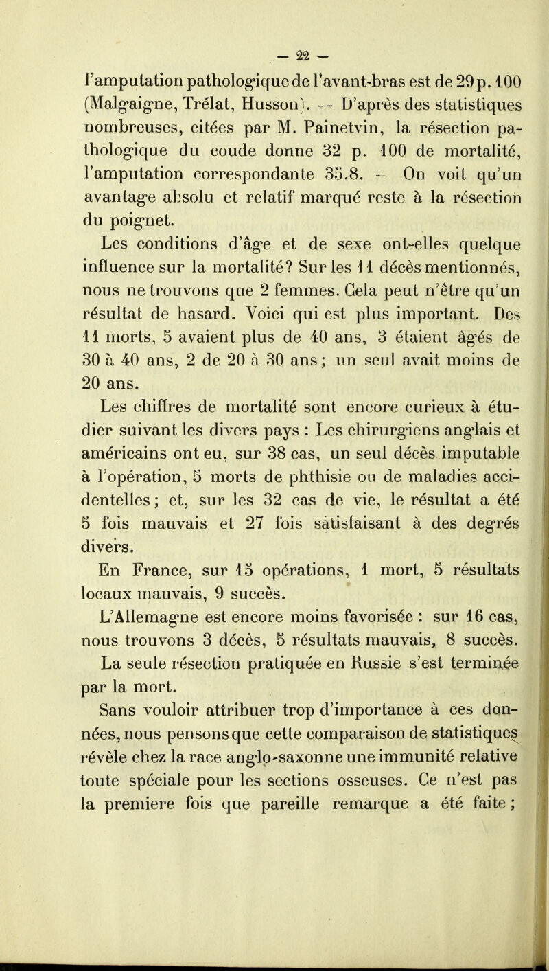 ; - Jft — l'amputation pathologique de l'avant-bras est de 29 p. 100 (Malgaigne, Trélat, Husson). — D'après des statistiques nombreuses, citées par M. Painetvin, la résection pa- thologique du coude donne 32 p. 100 de mortalité, l'amputation correspondante 35.8. - On voit qu'un avantage absolu et relatif marqué reste à la résection du poignet. Les conditions d'âge et de sexe ont-elles quelque influence sur la mortalité? Sur les 11 décès mentionnés, nous ne trouvons que 2 femmes. Gela peut n'être qu'un résultat de hasard. Voici qui est plus important. Des 11 morts, 5 avaient plus de 40 ans, 3 étaient âgés, de 30 à 40 ans, 2 de 20 à 30 ans ; un seul avait moins de 20 ans. Les chiffres de mortalité sont encore curieux à étu- dier suivant les divers pays : Les chirurgiens anglais et américains ont eu, sur 38 cas, un seul décès imputable à l'opération, 5 morts de phthisie on de maladies acci- dentelles ; et, sur les 32 cas de vie, le résultat a été 5 fois mauvais et 27 fois satisfaisant à des degrés divers. En France, sur 15 opérations, 1 mort, 5 résultats locaux mauvais, 9 succès. L'Allemagne est encore moins favorisée : sur 16 cas, nous trouvons 3 décès, 5 résultats mauvais, 8 succès. La seule résection pratiquée en Russie s'est terminée par la mort. Sans vouloir attribuer trop d'importance à ces don- nées, nous pensons que cette comparaison de statistiques révèle chez la race anglo-saxonne une immunité relative toute spéciale pour les sections osseuses. Ce n'est pas la première fois que pareille remarque a été faite ;