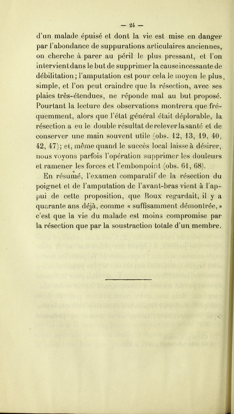 d'un malade épuisé et dont la vie est mise en danger par l'abondance de suppurations articulaires anciennes, on cherche à parer au péril le plus pressant, et l'on intervient dans le but de supprimer la causeincessante de débilitation; l'amputation est pour cela le moyen le plus, simple, et l'on peut craindre que la résection, avec ses plaies très-étendues, ne réponde mal au but proposé. Pourtant la lecture des observations montrera que fré- quemment, alors que l'état général était déplorable, la résection a eu le double résultat de relever la santé et de conserver une main souvent utile (obs. 12, 13, 19, 40, 42, 47); et, même quand le succès local laisse à désirer, nous voyons parfois l'opération supprimer les douleurs et ramener les forces et l'embonpoint (obs. 61, 68). En résumé, l'examen comparatif de la résection du poignet et de l'amputation de l'avant-bras vient à l'ap- pui de cette proposition, que Roux regardait, il y a quarante ans déjà, comme « suffisamment démontrée, » c'est que la vie du malade est moins compromise par la résection que par la soustraction totale d'un membre.