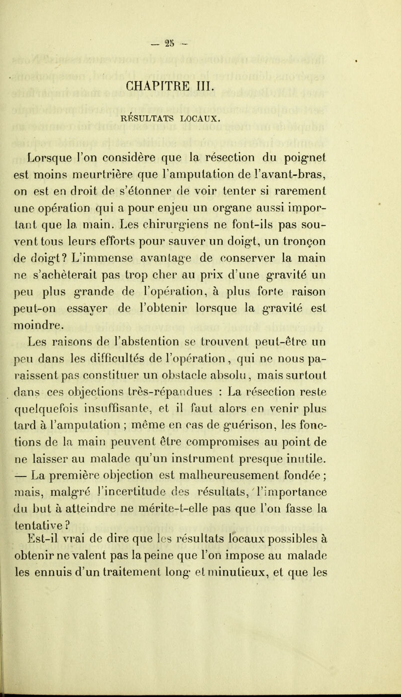 CHAPITRE III RESULTATS LOCAUX, Lorsque l'on considère que la résection du poignet est moins meurtrière que l'amputation de l'avant-bras, on est en droit de s'étonner de voir tenter si rarement une opération qui a pour enjeu un organe aussi impor- tant que la main. Les chirurgiens ne font-ils pas sou- vent tous leurs efforts pour sauver un doigt, un tronçon de doigt? L'immense avantage de conserver la main ne s'achèterait pas trop cher au prix d'une gravité un peu plus grande de l'opération, à plus forte raison peut-on essayer de l'obtenir lorsque la gravité est moindre. Les raisons de l'abstention se trouvent peut-être un peu dans les difficultés de l'opération, qui ne nous pa- raissent pas constituer un obstacle absolu , mais surtout dans ces objections très-répandues : La résection reste quelquefois insuffisante, et il faut alors en venir plus tard à l'amputation ; même en cas de guérison, les fonc- tions de la main peuvent être compromises au point de ne laisser au malade qu'un instrument presque inutile. — La première objection est malheureusement fondée ; mais, malgré l'incertitude des résultats, l'importance du but à atteindre ne mérite-t-elle pas que l'on fasse la tentative ? Est-il vrai de dire que les résultats locaux possibles à obtenir ne valent pas la peine que l'on impose au malade les ennuis d'un traitement long et minutieux, et que les