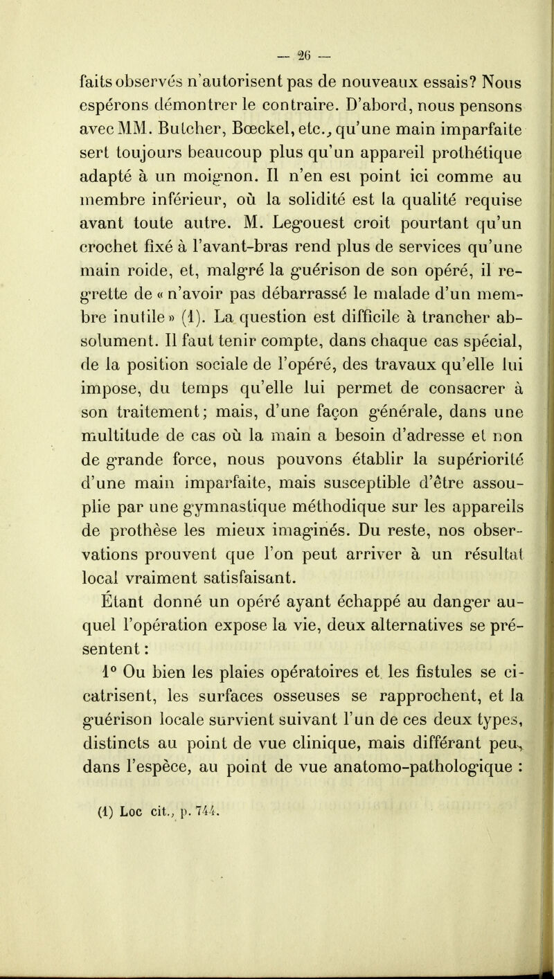 faits observés n'autorisent pas de nouveaux essais? Nous espérons démontrer le contraire. D'abord, nous pensons avec MM . Bulcher, Bœckel, etc., qu'une main imparfaite sert toujours beaucoup plus qu'un appareil prothétique adapté à un moignon. Il n'en est point ici comme au membre inférieur, où la solidité est la qualité requise avant toute autre. M. Leg-ouest croit pourtant qu'un crochet fixé à l'avant-bras rend plus de services qu'une main roide, et, malgré la g'uérison de son opéré, il re- grette de « n'avoir pas débarrassé le malade d'un mem- bre inutile» (1). La question est difficile à trancher ab- solument. Il faut tenir compte, dans chaque cas spécial, de la position sociale de l'opéré, des travaux qu'elle lui impose, du temps qu'elle lui permet de consacrer à son traitement; mais, d'une façon générale, dans une multitude de cas où la main a besoin d'adresse et non de grande force, nous pouvons établir la supériorité d'une main imparfaite, mais susceptible d'être assou- plie par une gymnastique méthodique sur les appareils de prothèse les mieux imaginés. Du reste, nos obser- vations prouvent que l'on peut arriver à un résultat local vraiment satisfaisant. Étant donné un opéré ayant échappé au dang-er au- quel l'opération expose la vie, deux alternatives se pré- sentent : 1° Ou bien les plaies opératoires et les fistules se ci- catrisent, les surfaces osseuses se rapprochent, et la gnérison locale survient suivant l'un de ces deux types, distincts au point de vue clinique, mais différant peu^ dans l'espèce, au point de vue anatomo-pathologique : (1) Loc cit., p. 744.
