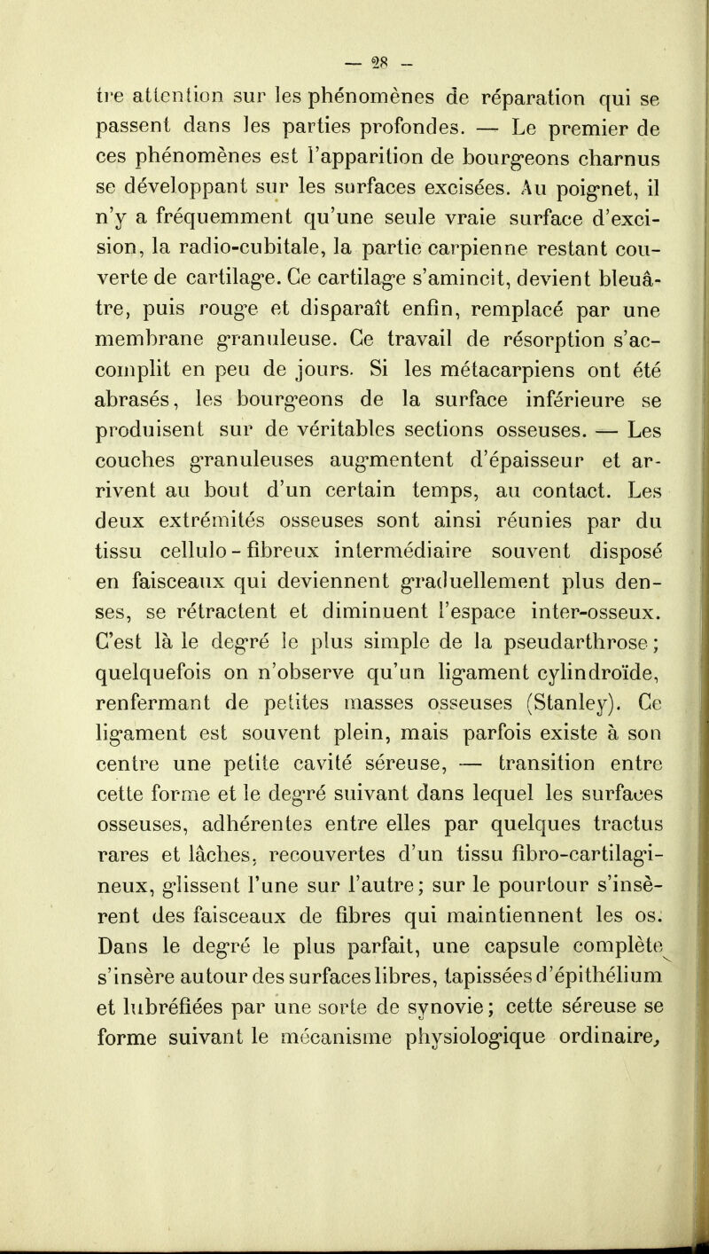 — 98 - tre attention sur les phénomènes de réparation qui se passent dans les parties profondes. — Le premier de ces phénomènes est l'apparition de bourgeons charnus se développant sur les surfaces excisées. Au poignet, il n'y a fréquemment qu'une seule vraie surface d'exci- sion, la radio-cubitale, la partie carpienne restant cou- verte de cartilage. Ce cartilage s'amincit, devient bleuâ- tre, puis rouge et disparaît enfin, remplacé par une membrane granuleuse. Ce travail de résorption s'ac- complit en peu de jours. Si les métacarpiens ont été abrasés, les bourgeons de la surface inférieure se produisent sur de véritables sections osseuses. — Les couches granuleuses augmentent d'épaisseur et ar- rivent au bout d'un certain temps, au contact. Les deux extrémités osseuses sont ainsi réunies par du tissu cellulo - fibreux intermédiaire souvent disposé en faisceaux qui deviennent graduellement plus den- ses, se rétractent et diminuent l'espace inter-osseux. C'est là le degré le plus simple de la pseudarthrose ; quelquefois on n'observe qu'un ligament cylindroïde, renfermant de petites masses osseuses (Stanley). Ce ligament est souvent plein, mais parfois existe à son centre une petite cavité séreuse, — transition entre cette forme et le degré suivant dans lequel les surfaces osseuses, adhérentes entre elles par quelques tractus rares et lâches, recouvertes d'un tissu fibro-cartilagi- neux, glissent l'une sur l'autre; sur le pourtour s'insè- rent des faisceaux de fibres qui maintiennent les os. Dans le degré le plus parfait, une capsule complète s'insère autour des surfaces libres, tapissées d'épithélium et lubréfiées par une sorte de synovie ; cette séreuse se forme suivant le mécanisme physiologique ordinaire,
