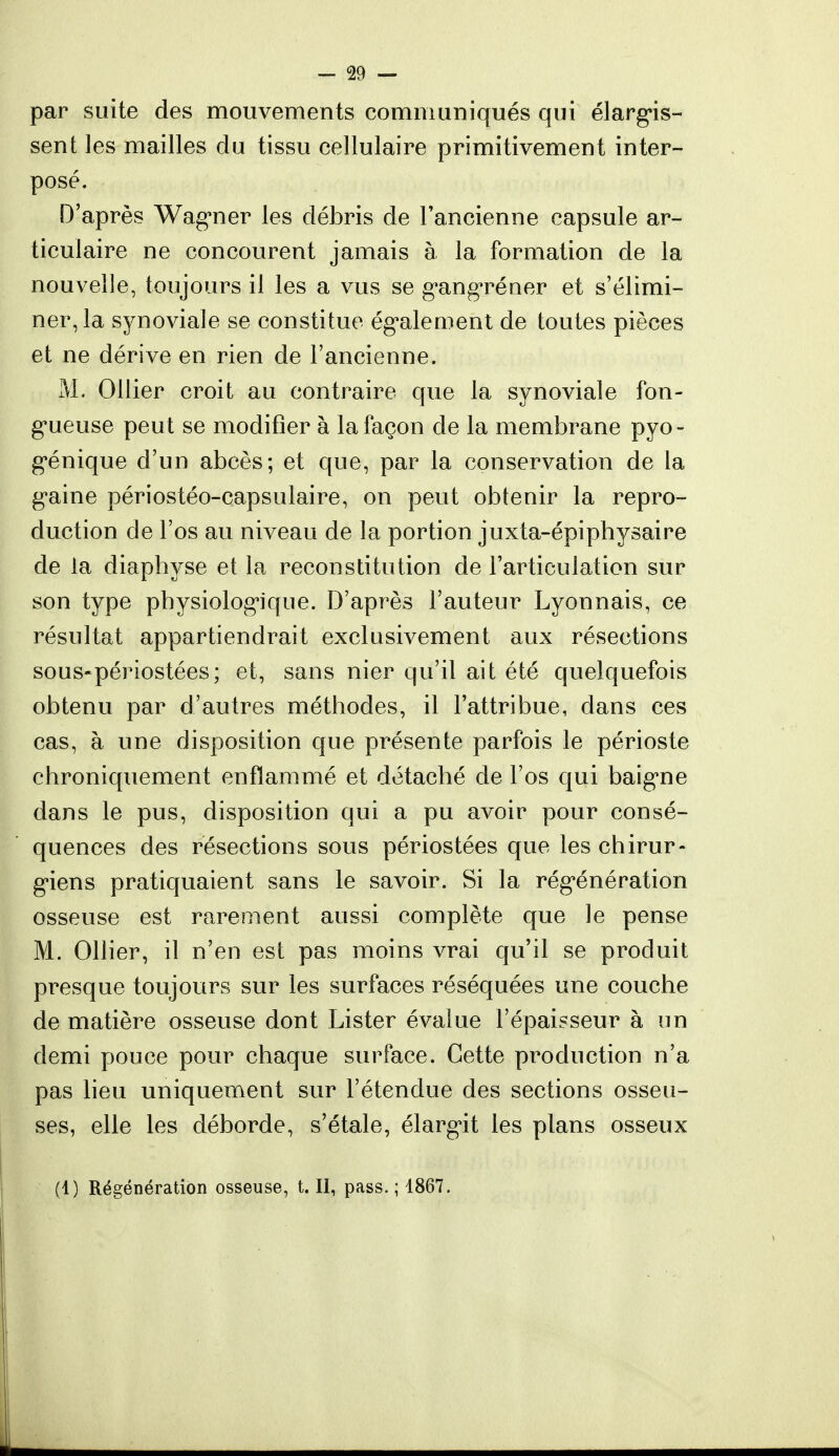 par suite des mouvements communiqués qui élargis- sent les mailles du tissu cellulaire primitivement inter- posé. D'après Wagner les débris de l'ancienne capsule ar- ticulaire ne concourent jamais à la formation de la nouvelle, toujours il les a vus se gangréner et s'élimi- ner, la synoviale se constitue également de toutes pièces et ne dérive en rien de l'ancienne. M. Ollier croit au contraire que la synoviale fon- gueuse peut se modifier à la façon de la membrane pyo- génique d'un abcès; et que, par la conservation de la gaine périostéo-capsulaire, on peut obtenir la repro- duction de l'os au niveau de la portion juxta-épiphysaire de la diaphyse et la reconstitution de l'articulation sur son type physiologique. D'après l'auteur Lyonnais, ce résultat appartiendrait exclusivement aux résections sous-périostées; et, sans nier qu'il ait été quelquefois obtenu par d'autres méthodes, il l'attribue, dans ces cas, à une disposition que présente parfois le périoste chroniquement enflammé et détaché de l'os qui baigne dans le pus, disposition qui a pu avoir pour consé- quences des résections sous périostées que les chirur- giens pratiquaient sans le savoir. Si la régénération osseuse est rarement aussi complète que le pense M. Ollier, il n'en est pas moins vrai qu'il se produit presque toujours sur les surfaces réséquées une couche de matière osseuse dont Lister évalue l'épaisseur à un demi pouce pour chaque surface. Cette production n'a pas lieu uniquement sur l'étendue des sections osseu- ses, elle les déborde, s'étale, élargit les plans osseux (1) Régénération osseuse, t. II, pass. ; 1867.