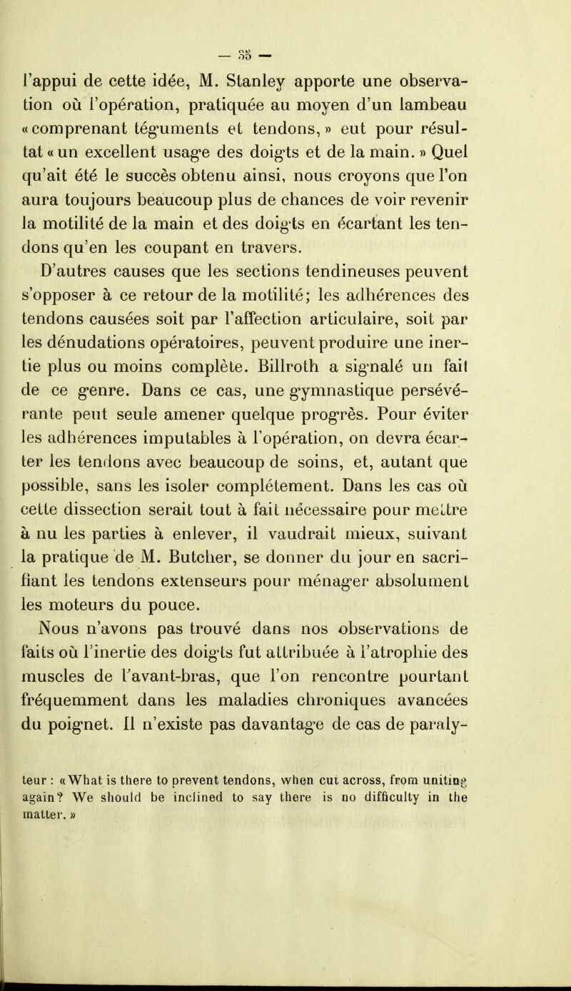 l'appui de cette idée, M. Stanley apporte une observa- tion où l'opération, pratiquée au moyen d'un lambeau «comprenant téguments et tendons,» eut pour résul- tat « un excellent usage des doigts et de la main. » Quel qu'ait été le succès obtenu ainsi, nous croyons que l'on aura toujours beaucoup plus de chances de voir revenir la motilité de la main et des doig ts en écartant les ten- dons qu'en les coupant en travers. D'autres causes que les sections tendineuses peuvent s'opposer à ce retour de la motilité; les adhérences des tendons causées soit par l'affection articulaire, soit par les dénudations opératoires, peuvent produire une iner- tie plus ou moins complète. Billroth a signalé un fait de ce genre. Dans ce cas, une gymnastique persévé- rante peut seule amener quelque progrès. Pour éviter les adhérences imputables à l'opération, on devra écar- ter les tendons avec beaucoup de soins, et, autant que possible, sans les isoler complètement. Dans les cas où cette dissection serait tout à fait nécessaire pour meltre à nu les parties à enlever, il vaudrait mieux, suivant la pratique de M. Butcher, se donner du jour en sacri- fiant les tendons extenseurs pour ménager absolument les moteurs du pouce. Nous n'avons pas trouvé clans nos observations de faits où l'inertie des doigts fut attribuée à l'atrophie des muscles de r avant-bras, que l'on rencontre pourtant fréquemment dans les maladies chroniques avancées du poignet. 11 n'existe pas davantage de cas de paraly- teur : «What is there to prevent tendons, when eut across, from unitinp, again? We should be inciined to say there is no difficulty in the matter. »